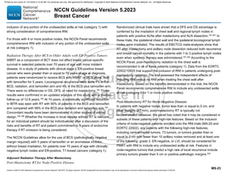 Version 5.2023 © 2023 National Comprehensive Cancer Network©
(NCCN©
), All rights reserved. NCCN Guidelines® and this illustration may not be reproduced in any form without the express written permission of NCCN.
NCCN Guidelines Version 5.2023
Breast Cancer
MS-23
inclusion of any portion of the undissected axilla at risk (category 1) with
strong consideration of comprehensive RNI.
For those with 4 or more positive nodes, the NCCN Panel recommends
comprehensive RNI with inclusion of any portion of the undissected axilla
at risk (category 1).
Radiation Therapy After BCS in Older Adults with ER-Positive Tumors
WBRT as a component of BCT does not affect breast cancer-specific
survival in selected patients over 70 years of age with more indolent
disease. In a study of patients with clinical stage I, ER-positive breast
cancer who were greater than or equal to 70 years of age at diagnosis,
patients were randomized to receive BCS with WBRT or BCS alone, both
with tamoxifen for 5 years. Locoregional recurrence rates were 1% in the
BCS, radiation, and tamoxifen arm and 4% in the BCS plus tamoxifen arm.
There were no differences in OS, DFS, or need for mastectomy.193 These
results were confirmed in an updated analysis of this study with a median
follow-up of 12.6 years.194
At 10 years, a statistically significant reduction
in IBTR was seen with RT with 90% of patients in the BCS and tamoxifen
arm compared with 98% in the BCS plus radiation and tamoxifen arm.194
Concordant results have been demonstrated in other studies of similar
design.195,196 Whether the increase in local relapse without RT is relevant
for an individual patient should be individualized after a discussion of the
risks and benefits of RT and patient commitment to 5 years of endocrine
therapy if RT omission is being considered.
The NCCN Guidelines allow for the use of BCS (pathologically negative
margin required) with 5 years of tamoxifen or an aromatase inhibitor,
without breast irradiation, for patients over 70 years of age with clinically
negative lymph nodes and ER-positive, T1 breast cancers (category 1).
Adjuvant Radiation Therapy After Mastectomy
Post-Mastectomy RT for Node-Positive Disease
Randomized clinical trials have shown that a DFS and OS advantage is
conferred by the irradiation of chest wall and regional lymph nodes in
patients with positive ALNs after mastectomy and ALN dissection.197-201
In
these trials, the ipsilateral chest wall and the ipsilateral locoregional lymph
nodes were irradiated. The results of EBCTCG meta-analyses show that
RT after mastectomy and axillary node dissection reduced both recurrence
and breast cancer mortality in the patients with 1 to 3 positive lymph nodes
even when systemic therapy was administered.181,202
According to the
NCCN Panel, post-mastectomy radiation to the chest wall is
recommended in all of these patients (category 1). Data from the EORTC
22922/10925 trial support the inclusion of RNI in patients undergoing post-
mastectomy radiation. The trial assessed the independent effects of
including RNI versus no RNI when treating the chest wall after
mastectomy. Based on the benefits demonstrated in this trial, the NCCN
Panel recommends comprehensive RNI to include any undissected axilla
at risk (category 1 for 1 or more positive nodes).
Post-Mastectomy RT for Node-Negative Disease:
In patients with negative nodes, tumor less than or equal to 5 cm, and
clear margins (≥1 mm), post-mastectomy RT is typically not
recommended. However, the panel has noted that it may be considered in
subsets of these patients with high-risk features. Based on the inclusion
criteria of node-negative patients enrolled onto the RNI trials (MA-20 and
EORTC 22922), any patients with the following high-risk features,
including central/medial tumors, T3 tumors, or tumors greater than or
equal to 2 cm with fewer than 10 axillary nodes removed and at least one
of the following: grade 3, ER-negative, or LVI, should be considered for
PMRT with RNI to include any undissected axilla at risk. Features in
node-negative tumors that predict a high rate of local recurrence include
primary tumors greater than 5 cm or positive pathologic margins.203
Printed by ann cocos on 1/21/2024 2:12:20 AM. For personal use only. Not approved for distribution. Copyright © 2024 National Comprehensive Cancer Network, Inc., All Rights Reserved.
 