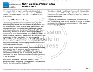 Version 5.2023 © 2023 National Comprehensive Cancer Network©
(NCCN©
), All rights reserved. NCCN Guidelines® and this illustration may not be reproduced in any form without the express written permission of NCCN.
NCCN Guidelines Version 5.2023
Breast Cancer
MS-25
Two prospective trials are ongoing and will prospectively evaluate the
benefit of RT in patients treated with neoadjuvant therapy (NSABP B-
51/RTOG 1304 [NCT01872975] and the Alliance A011202/MAC19 trial
[NCT01901094]).
Sequencing of RT and Systemic Therapy:
If chemotherapy and radiation are indicated after surgery, adjuvant
radiation is typically delivered after the completion of chemotherapy.208,209
This recommendation is based on results of the “Upfront-Outback” trial in
which patients who had undergone BCS and axillary dissection were
randomly assigned to receive chemotherapy following RT or RT following
chemotherapy. The initial results showed an increased rate of local
recurrence in the group with delayed RT at a median follow-up of 58
months;209 however, differences in rates of distant or local recurrence were
not statistically significant when the two arms were compared at
135-month follow-up.208
While it is common for RT to follow chemotherapy
when chemotherapy is indicated, based on data from prospective and
retrospective studies, CMF (cyclophosphamide/methotrexate/fluorouracil)
and RT may be given concurrently.
Data from multiple studies of patients treated with endocrine therapy either
before, during, or after RT suggest no difference in outcomes or
toxicity.210-213 Therefore, according to the NCCN Panel, sequential or
concurrent endocrine therapy with RT is acceptable. However, due to
compounding side effects, initiating endocrine therapy at the completion of
RT may be preferred.
When adjuvant capecitabine214
is indicated, since it is a known
radiosensitizing agent with potential to increase toxicity to normal tissue, it
should be given after completion of adjuvant RT.
When adjuvant olaparib is used, the panel recommends that olaparib be
given after completion of RT. In the OlympiA trial,215 olaparib was not
administered concurrently with RT and there are limited data on safety of
concurrent administration.
Adjuvant HER2-targeted therapy may be delivered concurrently with RT.
Data from clinical trials in the adjuvant setting do not suggest an increased
complication rate with the concurrent administration of HER2-targeted
therapies with adjuvant RT.216
Printed by ann cocos on 1/21/2024 2:12:20 AM. For personal use only. Not approved for distribution. Copyright © 2024 National Comprehensive Cancer Network, Inc., All Rights Reserved.
 