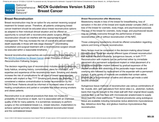 Version 5.2023 © 2023 National Comprehensive Cancer Network©
(NCCN©
), All rights reserved. NCCN Guidelines® and this illustration may not be reproduced in any form without the express written permission of NCCN.
NCCN Guidelines Version 5.2023
Breast Cancer
MS-26
Breast Reconstruction
Breast reconstruction may be an option for any woman receiving surgical
treatment for breast cancer. Therefore, all patients undergoing breast
cancer treatment should be educated about breast reconstructive options
as adapted to their individual clinical situation and be offered an
opportunity to consult with a reconstructive plastic surgeon. Breast
reconstruction should not interfere with the appropriate surgical
management. This may increase the risk of overall and cancer-related
death especially in those with late stage disease.217
Coordinating
consultation and surgical treatment with a reconstructive surgeon should
be executed within a reasonable timeframe.
Several reconstructive approaches are summarized for these patients in
the NCCN Guidelines for Breast Cancer under Principles of Breast
Reconstruction Following Surgery.
The decision regarding type of reconstruction includes patient preference,
body habitus, smoking history, comorbidities, plans for irradiation, and
expertise and experience of the reconstruction team. Smoking and obesity
increase the risk of complications for all types of breast reconstruction
whether with implant or flap.218-222 Smoking and obesity are therefore
considered a relative contraindication to breast reconstruction by the
NCCN Panel. Patients should be informed of increased rates of wound
healing complications and partial or complete flap failure among smokers
and obese patients.
Reconstruction is an optional procedure that does not impact the
probability of recurrence or death, but it is associated with an improved
quality of life for many patients. It is sometimes necessary to perform
surgery on the contralateral breast (i.e., breast reduction, implantation) to
achieve optimal symmetry between the ipsilateral reconstructed breast
and the contralateral breast.
Breast Reconstruction after Mastectomy
Mastectomy results in loss of the breast for breastfeeding, loss of
sensation in the skin of the breast and nipple-areolar complex (NAC), and
loss of the breast for cosmetic, body image, and psychosocial purposes.
The loss of the breast for cosmetic, body image, and psychosocial issues
may be partially overcome through the performance of breast
reconstruction with or without reconstruction of the NAC.
Those undergoing mastectomy should be offered consultation regarding
options and timing of breast reconstruction.
Many factors must be considered in the decision-making about breast
reconstruction. There are several different types of breast reconstruction
that include the use of implants, autogenous tissues, or both.223-225
Reconstruction with implants can be performed either by immediate
placement of a permanent subpectoral implant or initial placement of a
subpectoral expander implant followed by gradual expansion of the
implant envelope with stretching of the pectoralis major muscle and
overlying skin followed by replacement of the expander with a permanent
implant. A wide variety of implants are available that contain saline,
silicone gel, or a combination of saline and silicone gel inside a solid
silicone envelope.
Autogenous tissue methods of reconstruction use various combinations of
fat, muscle, skin, and vasculature from donor sites (i.e., abdomen, buttock,
back) that may be brought to the chest wall with their original blood supply
(pedicle flap) or as free flaps with microvascular anastomoses to supply
blood from the chest wall/thorax.226
Several procedures using autologous
tissue are available including transverse rectus abdominis myocutaneous
flap, latissimus dorsi flap, and gluteus maximus myocutaneous flap
reconstruction.
Printed by ann cocos on 1/21/2024 2:12:20 AM. For personal use only. Not approved for distribution. Copyright © 2024 National Comprehensive Cancer Network, Inc., All Rights Reserved.
 