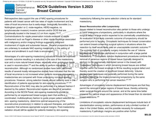 Version 5.2023 © 2023 National Comprehensive Cancer Network©
(NCCN©
), All rights reserved. NCCN Guidelines® and this illustration may not be reproduced in any form without the express written permission of NCCN.
NCCN Guidelines Version 5.2023
Breast Cancer
MS-28
Retrospective data support the use of NAC-sparing procedures for
patients with breast cancer with low rates of nipple involvement and low
rates of local recurrence due to early-stage, biologically favorable (i.e.,
Nottingham grade I or 2, node-negative, HER2-negative, no
lymphovascular invasion) invasive cancers and/or DCIS that are
peripherally located in the breast (2 cm from nipple).238,239
Contraindications for nipple preservation include evidence of nipple
involvement such as Paget’s disease or other nipple discharge associated
with malignancy and/or imaging findings suggesting malignant
involvement of nipple and subareolar tissues. Several prospective trials
are underway to evaluate NAC-sparing mastectomy in the setting of
cancer and enrollment in such trials is encouraged.
Advantages of a skin-sparing mastectomy procedure include an improved
cosmetic outcome resulting in a reduction in the size of the mastectomy
scar and a more natural breast shape, especially when autologous tissue
is used in reconstruction,240 and the ability to perform immediate
reconstruction. Although no randomized studies have been performed,
results of several mostly retrospective studies have indicated that the risk
of local recurrence is not increased when patients receiving skin-sparing
mastectomies are compared with those undergoing non-skin–sparing
procedures. However, strong selection biases almost certainly exist in the
identification of patients appropriate for skin-sparing procedures.241-245
Reconstruction of the NAC may also be performed in a delayed fashion if
desired by the patient. Reconstructed nipples are devoid of sensation.
According to the NCCN Panel, skin-sparing mastectomy should be
performed by an experienced breast surgery team that works in a
coordinated, multidisciplinary fashion to guide proper patient selection for
skin- sparing mastectomy, determine optimal sequencing of the
reconstructive procedure(s) in relation to adjuvant therapies, and perform
a resection that achieves appropriate surgical margins. Post-mastectomy
radiation should still be applied for patients treated by skin-sparing
mastectomy following the same selection criteria as for standard
mastectomy.
Breast Reconstruction after Lumpectomy
Issues related to breast reconstruction also pertain to those who undergo
or have undergone a lumpectomy, particularly in situations where the
surgical defect is large and/or expected to be cosmetically unsatisfactory.
An evaluation of the likely cosmetic outcome of lumpectomy should be
performed prior to surgery. Oncoplastic techniques for breast conservation
can extend breast-conserving surgical options in situations where the
resection by itself would likely yield an unacceptable cosmetic outcome.246
The evolving field of oncoplastic surgery includes the use of “volume
displacement” techniques performed in conjunction with a large partial
mastectomy.247
Oncoplastic volume displacement procedures combine the
removal of generous regions of breast tissue (typically designed to
conform to the segmentally distributed cancer in the breast) with
“mastopexy” techniques in which remaining breast tissues are shifted
together within the breast envelope to fill the resulting surgical defect and
thereby avoid the creation of significant breast deformity. Volume
displacement techniques are generally performed during the same
operative setting as the breast-conserving lumpectomy by the same
surgeon who is performing the cancer resection.247,248
Advantages of oncoplastic volume displacement techniques are that they
permit the removal of larger regions of breast tissue, thereby achieving
wider surgical margins around the cancer, and at the same time better
preserve the natural shape and appearance of the breast than do standard
breast resections.249
Limitations of oncoplastic volume displacement techniques include lack of
standardization among centers, performance at only a limited number of
sites in the United States, and the possible necessity for subsequent
mastectomy if pathologic margins are positive when further
Printed by ann cocos on 1/21/2024 2:12:20 AM. For personal use only. Not approved for distribution. Copyright © 2024 National Comprehensive Cancer Network, Inc., All Rights Reserved.
 