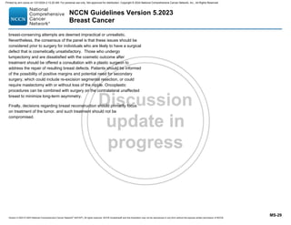 Version 5.2023 © 2023 National Comprehensive Cancer Network©
(NCCN©
), All rights reserved. NCCN Guidelines® and this illustration may not be reproduced in any form without the express written permission of NCCN.
NCCN Guidelines Version 5.2023
Breast Cancer
MS-29
breast-conserving attempts are deemed impractical or unrealistic.
Nevertheless, the consensus of the panel is that these issues should be
considered prior to surgery for individuals who are likely to have a surgical
defect that is cosmetically unsatisfactory. Those who undergo
lumpectomy and are dissatisfied with the cosmetic outcome after
treatment should be offered a consultation with a plastic surgeon to
address the repair of resulting breast defects. Patients should be informed
of the possibility of positive margins and potential need for secondary
surgery, which could include re-excision segmental resection, or could
require mastectomy with or without loss of the nipple. Oncoplastic
procedures can be combined with surgery on the contralateral unaffected
breast to minimize long-term asymmetry.
Finally, decisions regarding breast reconstruction should primarily focus
on treatment of the tumor, and such treatment should not be
compromised.
Printed by ann cocos on 1/21/2024 2:12:20 AM. For personal use only. Not approved for distribution. Copyright © 2024 National Comprehensive Cancer Network, Inc., All Rights Reserved.
 