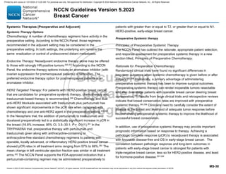 Version 5.2023 © 2023 National Comprehensive Cancer Network©
(NCCN©
), All rights reserved. NCCN Guidelines® and this illustration may not be reproduced in any form without the express written permission of NCCN.
NCCN Guidelines Version 5.2023
Breast Cancer
MS-30
Systemic Therapies (Preoperative and Adjuvant)
Systemic Therapy Options
Chemotherapy: A number of chemotherapy regimens have activity in the
preoperative setting. According to the NCCN Panel, those regimens
recommended in the adjuvant setting may be considered in the
preoperative setting. In both settings, the underlying aim remains the
same: eradication or control of undiscovered distant metastases.
Endocrine Therapy: Neoadjuvant endocrine therapy alone may be offered
to those with strongly HR-positive tumors.250-257 According to the NCCN
Panel, the endocrine therapy options include an aromatase inhibitor (with
ovarian suppression for premenopausal patients) or tamoxifen. The
preferred endocrine therapy option for postmenopausal patients is an
aromatase inhibitor.
HER2 Targeted Therapy: For patients with HER2-positive breast cancer,
that are candidates for preoperative systemic therapy, chemotherapy and
trastuzumab-based therapy is recommended.258 Chemotherapy and dual
anti-HER2 blockade associated with trastuzumab plus pertuzumab has
shown significant improvements in the pCR rate when compared with
chemotherapy and one anti-HER2 agent in the preoperative setting.259-261
In the Neosphere trial, the addition of pertuzumab to trastuzumab and
docetaxel preoperatively led to a statistically significant increase in pCR in
the breast (16.8% increase; 95% CI, 3.5–30.1; P = .0141).261 In the
TRYPHAENA trial, preoperative therapy with pertuzumab and
trastuzumab given along with anthracycline-containing or
anthracycline-free standard chemotherapy regimens to patients with
operable, locally advanced, or inflammatory HER2-positive breast cancer
showed pCR rates in all treatment arms ranging from 57% to 66%.262
The
mean change in left ventricular ejection fraction was similar in all treatment
arms.262
The NCCN Panel supports the FDA-approved indication that a
pertuzumab-containing regimen may be administered preoperatively to
patients with greater than or equal to T2, or greater than or equal to N1,
HER2-positive, early-stage breast cancer.
Preoperative Systemic therapy
Principles of Preoperative Systemic Therapy
The NCCN Panel has outlined the rationale, appropriate patient selection,
and response assessment for preoperative systemic therapy in a new
section titled, Principles of Preoperative Chemotherapy.
Rationale for Preoperative Chemotherapy
Randomized clinical trials have found no significant differences in
long-term outcomes when systemic chemotherapy is given before or after
surgery.263,264
Historically, a primary advantage of administering
preoperative systemic therapy has been to improve surgical outcomes.
Preoperative systemic therapy can render inoperable tumors resectable
and also downstage patients with operable breast cancer desiring breast
conservation.265 Results from large clinical trials and retrospective reviews
indicate that breast conservation rates are improved with preoperative
systemic therapy.264,266 Clinicians need to carefully consider the extent of
disease in the breast and likelihood of adequate tumor response before
recommending preoperative systemic therapy to improve the likelihood of
successful breast conservation.
In addition, use of preoperative systemic therapy may provide important
prognostic information based on response to therapy. Achieving a
pathologic complete response (pCR) to neoadjuvant therapy is associated
with favorable disease-free and OS in early-stage breast cancer. The
correlation between pathologic response and long-term outcomes in
patients with early-stage breast cancer is strongest for patients with
triple-negative breast cancer, less so for HER2-positive disease, and least
for hormone-positive disease.267-269
Printed by ann cocos on 1/21/2024 2:12:20 AM. For personal use only. Not approved for distribution. Copyright © 2024 National Comprehensive Cancer Network, Inc., All Rights Reserved.
 