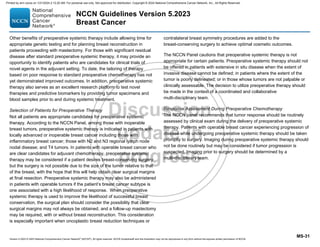 Version 5.2023 © 2023 National Comprehensive Cancer Network©
(NCCN©
), All rights reserved. NCCN Guidelines® and this illustration may not be reproduced in any form without the express written permission of NCCN.
NCCN Guidelines Version 5.2023
Breast Cancer
MS-31
Other benefits of preoperative systemic therapy include allowing time for
appropriate genetic testing and for planning breast reconstruction in
patients proceeding with mastectomy. For those with significant residual
disease after standard preoperative systemic therapy, it may provide an
opportunity to identify patients who are candidates for clinical trials of
novel agents in the adjuvant setting. To date, the tailoring of therapy
based on poor response to standard preoperative chemotherapy has not
yet demonstrated improved outcomes. In addition, preoperative systemic
therapy also serves as an excellent research platform to test novel
therapies and predictive biomarkers by providing tumor specimens and
blood samples prior to and during systemic treatment.
Selection of Patients for Preoperative Therapy
Not all patients are appropriate candidates for preoperative systemic
therapy. According to the NCCN Panel, among those with inoperable
breast tumors, preoperative systemic therapy is indicated in patients with
locally advanced or inoperable breast cancer including those with
inflammatory breast cancer; those with N2 and N3 regional lymph node
nodal disease; and T4 tumors. In patients with operable breast cancer who
are clear candidates for adjuvant chemotherapy, preoperative systemic
therapy may be considered if a patient desires breast-conserving surgery
but the surgery is not possible due to the size of the tumor relative to that
of the breast, with the hope that this will help obtain clear surgical margins
at final resection. Preoperative systemic therapy may also be administered
in patients with operable tumors if the patient’s breast cancer subtype is
one associated with a high likelihood of response. When preoperative
systemic therapy is used to improve the likelihood of successful breast
conservation, the surgical plan should consider the possibility that clear
surgical margins may not always be obtained, and a follow-up mastectomy
may be required, with or without breast reconstruction. This consideration
is especially important when oncoplastic breast reduction techniques or
contralateral breast symmetry procedures are added to the
breast-conserving surgery to achieve optimal cosmetic outcomes.
The NCCN Panel cautions that preoperative systemic therapy is not
appropriate for certain patients. Preoperative systemic therapy should not
be offered in patients with extensive in situ disease when the extent of
invasive disease cannot be defined; in patients where the extent of the
tumor is poorly delineated; or in those whose tumors are not palpable or
clinically assessable. The decision to utilize preoperative therapy should
be made in the context of a coordinated and collaborative
multi-disciplinary team.
Response Assessment During Preoperative Chemotherapy
The NCCN panel recommends that tumor response should be routinely
assessed by clinical exam during the delivery of preoperative systemic
therapy. Patients with operable breast cancer experiencing progression of
disease while undergoing preoperative systemic therapy should be taken
promptly to surgery. Imaging during preoperative systemic therapy should
not be done routinely but may be considered if tumor progression is
suspected. Imaging prior to surgery should be determined by a
multi-disciplinary team.
Printed by ann cocos on 1/21/2024 2:12:20 AM. For personal use only. Not approved for distribution. Copyright © 2024 National Comprehensive Cancer Network, Inc., All Rights Reserved.
 