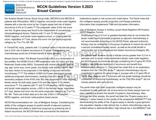 Version 5.2023 © 2023 National Comprehensive Cancer Network©
(NCCN©
), All rights reserved. NCCN Guidelines® and this illustration may not be reproduced in any form without the express written permission of NCCN.
NCCN Guidelines Version 5.2023
Breast Cancer
MS-35
two Austrian Breast Cancer Study Group trials- ABCSG-6 and ABCSG-8,
patients with HR-positive, HER-2 negative, and lymph-node node-negative
disease with a low-risk score by the 12-gene assay had risk of distant
recurrence of 4% at 10 years.290 The prognostic value of the risk score
rom the 12-gene assay was found to be independent of conventional
clinicopathological factors. Patients with T1 and T2 HR-positive,
HER2-negative, and lymph node-negative tumors, a 12-gene low-risk
score, regardless of T size, places the tumor into the same prognostic
category as T1a–T1b, N0, M0.
In TransATAC study, patients with 1-3 positive nodes in the low-risk group
had a 5.6% risk of distant recurrence at 10 years,289 suggesting that
chemotherapy would be of limited benefit in these patients.
Breast Cancer Index: The Breast Cancer Index (BCI) is a combination of
two profiles, the HOXB13-to-IL17BR expression ratio (H:I ratio) and the
Molecular Grade Index (MGI). Compared with clinical prognostic factors
(eg, age, tumor size, tumor grade, and lymph node status), the H:I ratio
has been shown to be prognostic in the setting of adjuvant tamoxifen
monotherapy.291,292
The addition of MGI to H:I was determined provide
additional prognostic discrimination, leading to the BCI assay.291
In a
secondary analysis of the ATAC trial, BCI was prognostic in node negative
breast cancer for both early (years 0-5) and late (years 5-10) distant
recurrence.293
For patients with T1 and T2 HR-positive, HER2-negative,
and lymph node-negative tumors, a BCI in the low-risk range, regardless
of T size, places the tumor into the same prognostic category as T1a-T1b,
N0, M0. There are limited data as to the role of BCI in HR-positive,
HER2-negative, and lymph node-positive breast cancer.
NCCN Recommendations for Use of Multigene Assays: Considering the
ability of the multigene assays to predict benefit of adjuvant systemic
chemotherapy and ability to determine prognosis by predicting risk of
distant recurrence, the NCCN Panel has summarized the treatment
implications based on risk scores and nodal status. The Panel notes that
the multigene assays provide prognostic and therapy-predictive
information that complements TNM and biomarker information.
Use of Multigene Assays in Axillary Lymph Node-Negative HR-Positive,
HER2-Negative Tumors
Small tumors (up to 0.5 cm in greatest diameter) that do not involve the
lymph nodes have a favorable prognosis so adjuvant chemotherapy is
not recommended. According to the NCCN Panel, adjuvant endocrine
therapy may be considered in this group of patients to reduce the risk for
a second contralateral breast cancer, as well as the small benefit in
reducing the risk of local/regional and distant recurrence.(Category 2B).
For patients with invasive ductal or lobular tumors greater than 0.5 cm in
diameter and no lymph node involvement (lymph node node-negative),
the NCCN panel recommends strongly considering the 21-gene RT-PCR
assay to help estimate likelihood of recurrence and benefit from
chemotherapy (category 1). The panel has noted that on an exploratory
analysis from the TAILORx study,281 adjuvant chemotherapy may be
considered in patients 50 years of age or younger with a 21-gene RS of
16-25. Also, patients with T1b tumors with low grade histology should be
considered for endocrine monotherapy, as the TAILORx study281
did not
include patients with such tumors.
The panel notes that other prognostic multigene assays may be
considered to help estimate risk of recurrence but these assays have not
been validated to predict the benefit of systemic chemotherapy. Also,
amongst the other assays, the panel has listed the 70-gene assay as a
category 1 option based on the results of the prospective MINDACT286
trial
demonstrating the ability of the 70-gene assay to identify a good genomic
risk population despite a high clinical risk, in whom chemotherapy may be
omitted without a detrimental effect. High clinical risk in the MINDACT trial
Printed by ann cocos on 1/21/2024 2:12:20 AM. For personal use only. Not approved for distribution. Copyright © 2024 National Comprehensive Cancer Network, Inc., All Rights Reserved.
 