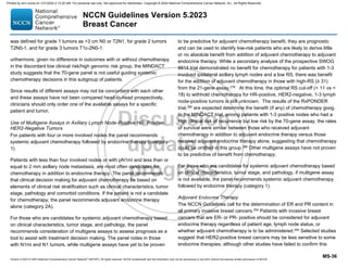 Version 5.2023 © 2023 National Comprehensive Cancer Network©
(NCCN©
), All rights reserved. NCCN Guidelines® and this illustration may not be reproduced in any form without the express written permission of NCCN.
NCCN Guidelines Version 5.2023
Breast Cancer
MS-36
was defined for grade 1 tumors as 3 cm N0 or T2N1, for grade 2 tumors
T2N0-1, and for grade 3 tumors T1c-2N0-1.
urthermore, given no difference in outcomes with or without chemotherapy
in the discordant low clinical risk/high genomic risk group, the MINDACT
study suggests that the 70-gene panel is not useful guiding systemic
chemotherapy decisions in this subgroup of patients.
Since results of different assays may not be concordant with each other
and these assays have not been compared head-to-head prospectively,
clinicians should only order one of the available assays for a specific
patient and tumor.
Use of Multigene Assays in Axillary Lymph Node-Positive HR- Positive,
HER2-Negative Tumors
For patients with four or more involved nodes the panel recommends
systemic adjuvant chemotherapy followed by endocrine therapy (category
1).
Patients with less than four involved nodes or with pN1mi and less than or
equal to 2 mm axillary node metastasis, are most often candidates for
chemotherapy in addition to endocrine therapy. The panel recommends
that clinical decision making for adjuvant chemotherapy be based on
elements of clinical risk stratification such as clinical characteristics, tumor
stage, pathology and comorbid conditions. If the patient is not a candidate
for chemotherapy, the panel recommends adjuvant endocrine therapy
alone (category 2A).
For those who are candidates for systemic adjuvant chemotherapy based
on clinical characteristics, tumor stage, and pathology, the panel
recommends consideration of multigene assays to assess prognosis as a
tool to assist with treatment decision making. The panel notes in those
with N1mi and N1 tumors, while multigene assays have yet to be proven
to be predictive for adjuvant chemotherapy benefit, they are prognostic
and can be used to identify low-risk patients who are likely to derive little
or no absolute benefit from addition of adjuvant chemotherapy to adjuvant
endocrine therapy. While a secondary analysis of the prospective SWOG
8814 trial demonstrated no benefit for chemotherapy for patients with 1-3
involved ipsilateral axillary lymph nodes and a low RS, there was benefit
for the addition of adjuvant chemotherapy in those with high-RS (≥ 31)
from the 21-gene assay,278
At this time, the optimal RS cut-off ( 11 vs 
18) to withhold chemotherapy for HR-positive, HER2-negative, 1-3 lymph
node-positive tumors is still unknown. The results of the RxPONDER
trial,285 are expected determine the benefit (if any) of chemotherapy goog.
In the MINDACT trial, among patients with 1-3 positive nodes who had a
high clinical risk of recurrence but low risk by the 70-gene assay, the rates
of survival were similar between those who received adjuvant
chemotherapy in addition to adjuvant endocrine therapy versus those
received adjuvant endocrine therapy alone, suggesting that chemotherapy
could be omitted in this group.286
Other multigene assays have not proven
to be predictive of benefit from chemotherapy.
For those who are candidates for systemic adjuvant chemotherapy based
on clinical characteristics, tumor stage, and pathology, if multigene assay
is not available, the panel recommends systemic adjuvant chemotherapy
followed by endocrine therapy (category 1).
Adjuvant Endocrine Therapy
The NCCN Guidelines call for the determination of ER and PR content in
all primary invasive breast cancers.294
Patients with invasive breast
cancers that are ER- or PR- positive should be considered for adjuvant
endocrine therapy regardless of patient age, lymph node status, or
whether adjuvant chemotherapy is to be administered.295
Selected studies
suggest that HER2-positive breast cancers may be less sensitive to some
endocrine therapies, although other studies have failed to confirm this
Printed by ann cocos on 1/21/2024 2:12:20 AM. For personal use only. Not approved for distribution. Copyright © 2024 National Comprehensive Cancer Network, Inc., All Rights Reserved.
 