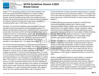 Version 5.2023 © 2023 National Comprehensive Cancer Network©
(NCCN©
), All rights reserved. NCCN Guidelines® and this illustration may not be reproduced in any form without the express written permission of NCCN.
NCCN Guidelines Version 5.2023
Breast Cancer
MS-37
finding.296-304
A retrospective analysis of tumor blocks collected in the
ATAC trial indicated that HER2 amplification is a marker of relative
endocrine resistance independent of type of endocrine therapy.305
However, given the favorable toxicity profile of the available endocrine
therapies, the panel recommends the use of adjuvant endocrine therapy in
the majority of patients with HR-positive breast cancer regardless of
menopausal status, age, or HER2 status of the tumor.
Tamoxifen: The most firmly established adjuvant endocrine therapy is
tamoxifen for both premenopausal and postmenopausal patients.58
In
patients with ER-positive breast cancer, adjuvant tamoxifen decreases the
annual odds of recurrence by 39% and the annual odds of death by 31%
irrespective of the use of chemotherapy, patient age, menopausal status,
or ALN status.58 In patients receiving both tamoxifen and chemotherapy,
chemotherapy should be given first, followed by sequential tamoxifen.306
Prospective randomized trials have demonstrated that 5 years of
tamoxifen is more effective than 1 to 2 years of tamoxifen.307,308
The ATLAS trial randomly allocated pre- and postmenopausal patients to
5 or 10 years (extended therapy) of tamoxifen. The outcome analyses of
6846 patients with ER-positive disease showed that by extending adjuvant
treatment to 10 years, the risk of relapse and breast cancer-related
mortality was reduced.309
The risk of recurrence during years 5 to 14 was
21.4% for patients receiving tamoxifen versus 25.1% for controls (absolute
recurrence reduction 3.7%). Patients who received tamoxifen for 10 years
had a greater reduction in risk of progression, possibly due to a “carryover
effect.” The reduction in risk of recurrence was 0.90 (95% CI, 0.79–1.02)
during 5 to 9 years of tamoxifen treatment and 0.75 (0.62–0.90) after 10
years of treatment. There were decreases in the incidence of contralateral
breast cancer as well. Furthermore, reduced mortality was also apparent
after completion of 10 years of treatment with tamoxifen. With regards to
toxicity, the most important adverse effects noted in all patients in the
ATLAS trial after with 10 years of tamoxifen treatment were an increased
risk for endometrial cancer and pulmonary embolism.309 The results of the
aTTom trial confirm the significant reduction in recurrence and death from
breast cancer seen in the ATLAS trial with 10 versus 5 years of tamoxifen
therapy.310
In patients who are premenopausal at diagnosis, the NCCN Panel
recommends tamoxifen treatment with or without ovarian
suppression/ablation. Ovarian ablation may be accomplished by surgical
oophorectomy or by ovarian irradiation. Ovarian suppression utilizes
luteinizing hormone-releasing hormone (LHRH) agonists that result in
suppression of luteinizing hormone (LH) and release of follicle-stimulating
hormone (FSH) from the pituitary and reduction in ovarian estrogen
production. Available LHRH agonists in the United States include
goserelin and leuprolide dosed monthly or every 3 months.
The EBCTCG performed a meta-analysis of randomized studies of ovarian
ablation or suppression alone versus no additional systemic adjuvant
therapy for early-stage breast cancer. Analysis of ovarian suppression
versus no adjuvant therapy did not demonstrate significant reduction in
recurrence (HR 0.72; 95% CI, 0.49–1.04) or death (HR 0.82; 95% CI,
0.47–1.43).311
In addition, data on ovarian suppression with tamoxifen,
chemotherapy, or both showed no significant reduction in recurrence or
death.
Studies in premenopausal patients of ovarian ablation or suppression
alone versus CMF (cyclophosphamide/methotrexate/fluorouracil)
chemotherapy alone generally demonstrate similar antitumor efficacy in
patients with HR-positive tumors and superior outcomes with CMF in
patients with HR-negative tumors.311-319
There is also the suggestion that
the benefits of ovarian suppression/ablation may be greater in the younger
premenopausal group. Studies in premenopausal patients of ovarian
Printed by ann cocos on 1/21/2024 2:12:20 AM. For personal use only. Not approved for distribution. Copyright © 2024 National Comprehensive Cancer Network, Inc., All Rights Reserved.
 
