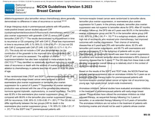 Version 5.2023 © 2023 National Comprehensive Cancer Network©
(NCCN©
), All rights reserved. NCCN Guidelines® and this illustration may not be reproduced in any form without the express written permission of NCCN.
NCCN Guidelines Version 5.2023
Breast Cancer
MS-38
ablation/suppression plus tamoxifen versus chemotherapy alone generally
demonstrate no difference in rates of recurrence or survival.320-322
A large intergroup study in premenopausal patients with HR-positive,
node-positive breast cancer studied adjuvant CAF
(cyclophosphamide/doxorubicin/5-fluorouracil) chemotherapy versus CAF
plus ovarian suppression with goserelin (CAF-Z) versus CAF-Z plus
tamoxifen (CAF-ZT).312
The results demonstrated no improvement in time
to recurrence or OS comparing CAF with CAF-Z. There was improvement
in time to recurrence (HR, 0.73; 95% CI, 0.59–0.90; P  .01) but not OS
with CAF-Z compared with CAF-ZT (HR, 0.91; 95% CI, 0.71–1.15; P =
.21). This study did not include a CAF plus tamoxifen arm, so the
contribution of the goserelin to the improved time to recurrence in the
CAF-ZT arm cannot be assessed. The addition of ovarian
suppression/ablation has also been subjected to meta-analysis by the
EBCTCG.320
They identified no statistically significant reduction in annual
rates of recurrence or death with the addition of ovarian suppression or
ablation to chemotherapy in patients less than 40 years or 40 to 49 years
of age.
In two randomized trials (TEXT and SOFT), premenopausal patients with
HR-positive early-stage breast cancer were assigned to receive
exemestane plus ovarian suppression or tamoxifen plus ovarian
suppression for a period of 5 years.323
Suppression of ovarian estrogen
production was achieved with the use of the gonadotropin-releasing
hormone agonist triptorelin, oophorectomy, or ovarian irradiation. The DFS
was 92.8% in the exemestane plus ovarian suppression group, as
compared with 88.8% in the tamoxifen plus ovarian suppression group
(HR for recurrence, 0.66; 95% CI, 0.55–0.80; P  .001).323 The OS did not
differ significantly between the two groups (HR for death in the
exemestane plus ovarian suppression group, 1.14; 95% CI, 0.86–1.51; P
= .37).323
In the SOFT trial,324
premenopausal patients with
hormone-receptor breast cancer were randomized to tamoxifen alone,
tamoxifen plus ovarian suppression, or exemestane plus ovarian
suppression for 5 years. In the primary analysis, tamoxifen plus ovarian
suppression was not superior to tamoxifen alone for DFS. After 67 months
of median follow-up, the DFS rate at 5 years was 86.6% in the tamoxifen–
ovarian suppression group and 84.7% in the tamoxifen alone group (HR
0.83; 95% CI, 0.66–1.04; P = .10).325
In a subgroup analysis, patients at
high risk of recurrence, who received prior chemotherapy, had improved
outcomes with ovarian suppression. Their chance of remaining
disease-free at 5 years was 78% with tamoxifen alone, 82.5% with
tamoxifen and ovarian suppression, and 85.7% with exemestane and
ovarian suppression.325 In the subgroup of patients with no prior
chemotherapy, no meaningful benefit was seen from ovarian suppression,
as patients who received tamoxifen alone demonstrated a 95% chance of
remaining disease-free for 5 years.324
The OS data from these trials is still
pending because the overall follow-up is relatively short in the context of
endocrine-sensitive disease.
Based on the results of the SOFT and TEXT trials, the NCCN Panel has
included ovarian suppression plus an aromatase inhibitor for 5 years as an
adjuvant endocrine therapy option for premenopausal patients with
hormone-receptor–positive breast cancer at higher risk of recurrence (eg,
young age, high-grade tumor, lymph-node involvement).
Aromatase inhibitors: Several studies have evaluated aromatase inhibitors
in the treatment of postmenopausal patients with early-stage breast
cancer. These studies have utilized the aromatase inhibitors as initial
adjuvant therapy, as sequential therapy following 2 to 3 years of
tamoxifen, or as extended therapy following 4.5 to 6 years of tamoxifen.
The aromatase inhibitors are not active in the treatment of patients with
functioning ovaries and should not be used in patients whose ovarian
Printed by ann cocos on 1/21/2024 2:12:20 AM. For personal use only. Not approved for distribution. Copyright © 2024 National Comprehensive Cancer Network, Inc., All Rights Reserved.
 