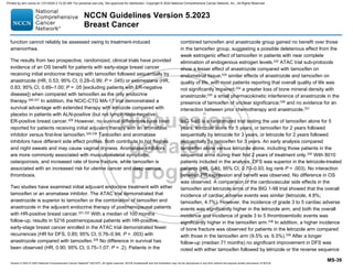 Version 5.2023 © 2023 National Comprehensive Cancer Network©
(NCCN©
), All rights reserved. NCCN Guidelines® and this illustration may not be reproduced in any form without the express written permission of NCCN.
NCCN Guidelines Version 5.2023
Breast Cancer
MS-39
function cannot reliably be assessed owing to treatment-induced
amenorrhea.
The results from two prospective, randomized, clinical trials have provided
evidence of an OS benefit for patients with early-stage breast cancer
receiving initial endocrine therapy with tamoxifen followed sequentially by
anastrozole (HR, 0.53; 95% CI, 0.28–0.99; P = .045) or exemestane (HR,
0.83; 95% CI, 0.69–1.00; P = .05 [excluding patients with ER-negative
disease]) when compared with tamoxifen as the only endocrine
therapy.326,327
In addition, the NCIC-CTG MA-17 trial demonstrated a
survival advantage with extended therapy with letrozole compared with
placebo in patients with ALN-positive (but not lymph node-negative),
ER-positive breast cancer.328
However, no survival differences have been
reported for patients receiving initial adjuvant therapy with an aromatase
inhibitor versus first-line tamoxifen.329,330
Tamoxifen and aromatase
inhibitors have different side effect profiles. Both contribute to hot flashes
and night sweats and may cause vaginal dryness. Aromatase inhibitors
are more commonly associated with musculoskeletal symptoms,
osteoporosis, and increased rate of bone fracture, while tamoxifen is
associated with an increased risk for uterine cancer and deep venous
thrombosis.
Two studies have examined initial adjuvant endocrine treatment with either
tamoxifen or an aromatase inhibitor. The ATAC trial demonstrated that
anastrozole is superior to tamoxifen or the combination of tamoxifen and
anastrozole in the adjuvant endocrine therapy of postmenopausal patients
with HR-positive breast cancer.331,332
With a median of 100 months
follow-up, results in 5216 postmenopausal patients with HR-positive,
early-stage breast cancer enrolled in the ATAC trial demonstrated fewer
recurrences (HR for DFS, 0.85; 95% CI, 0.76–0.94; P = .003) with
anastrozole compared with tamoxifen.329
No difference in survival has
been observed (HR, 0.90; 95% CI, 0.75–1.07; P = .2). Patients in the
combined tamoxifen and anastrozole group gained no benefit over those
in the tamoxifen group, suggesting a possible deleterious effect from the
weak estrogenic effect of tamoxifen in patients with near complete
elimination of endogenous estrogen levels.332 ATAC trial sub-protocols
show a lesser effect of anastrozole compared with tamoxifen on
endometrial tissue;333
similar effects of anastrozole and tamoxifen on
quality of life, with most patients reporting that overall quality of life was
not significantly impaired;334
a greater loss of bone mineral density with
anastrozole;335
a small pharmacokinetic interference of anastrozole in the
presence of tamoxifen of unclear significance;336
and no evidence for an
interaction between prior chemotherapy and anastrozole.337
BIG 1-98 is a randomized trial testing the use of tamoxifen alone for 5
years, letrozole alone for 5 years, or tamoxifen for 2 years followed
sequentially by letrozole for 3 years, or letrozole for 2 years followed
sequentially by tamoxifen for 3 years. An early analysis compared
tamoxifen alone versus letrozole alone, including those patients in the
sequential arms during their first 2 years of treatment only.330
With 8010
patients included in the analysis, DFS was superior in the letrozole-treated
patients (HR, 0.81; 95% CI, 0.70–0.93; log rank P = .003). No interaction
between PR expression and benefit was observed. No difference in OS
was observed. A comparison of the cardiovascular side effects in the
tamoxifen and letrozole arms of the BIG 1-98 trial showed that the overall
incidence of cardiac adverse events was similar (letrozole, 4.8%;
tamoxifen, 4.7%). However, the incidence of grade 3 to 5 cardiac adverse
events was significantly higher in the letrozole arm, and both the overall
incidence and incidence of grade 3 to 5 thromboembolic events was
significantly higher in the tamoxifen arm.338
In addition, a higher incidence
of bone fracture was observed for patients in the letrozole arm compared
with those in the tamoxifen arm (9.5% vs. 6.5%).339
After a longer
follow-up (median 71 months) no significant improvement in DFS was
noted with either tamoxifen followed by letrozole or the reverse sequence
Printed by ann cocos on 1/21/2024 2:12:20 AM. For personal use only. Not approved for distribution. Copyright © 2024 National Comprehensive Cancer Network, Inc., All Rights Reserved.
 