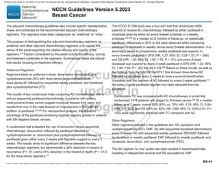 Version 5.2023 © 2023 National Comprehensive Cancer Network©
(NCCN©
), All rights reserved. NCCN Guidelines® and this illustration may not be reproduced in any form without the express written permission of NCCN.
NCCN Guidelines Version 5.2023
Breast Cancer
MS-44
The adjuvant chemotherapy guidelines also include specific representative
doses and schedules for the recommended adjuvant chemotherapy
regimens. The regimens have been categorized as “preferred” or “other.”
The purpose of distinguishing the adjuvant chemotherapy regimens as
preferred and other adjuvant chemotherapy regimens is to convey the
sense of the panel regarding the relative efficacy and toxicity of the
regimens.374
Factors considered by the panel include the efficacy, toxicity,
and treatment schedules of the regimens. Summarized below are clinical
trial results focusing on treatment efficacy.
Preferred Regimens
Regimens listed as preferred include: dose-dense doxorubicin and
cyclophosphamide (AC) with dose-dense sequential paclitaxel;
dose-dense AC followed by sequential weekly paclitaxel; and docetaxel
plus cyclophosphamide (TC).
The results of two randomized trials comparing AC chemotherapy with or
without sequential paclitaxel chemotherapy in patients with axillary
node-positive breast cancer suggest improved disease-free rates, and
results from one of the trials showed an improvement in OS, with the
addition of paclitaxel.375,376
On retrospective analysis, the apparent
advantage of the paclitaxel-containing regimen appears greater in patients
with ER-negative breast cancers.
A randomized trial evaluated the use of concurrent versus sequential
chemotherapy (doxorubicin followed by paclitaxel followed by
cyclophosphamide vs. doxorubicin plus cyclophosphamide followed by
paclitaxel) given either every 2 weeks with filgrastim support or every 3
weeks. The results show no significant difference between the two
chemotherapy regimens, but demonstrate a 26% reduction in hazard of
recurrence (P = .01) and a 31% reduction in the hazard of death (P = .013)
for the dose-dense regimens.377
The ECOG E1199 study was a four-arm trial that randomized 4950
patients to receive AC chemotherapy followed by either paclitaxel or
docetaxel given by either an every-3-week schedule or a weekly
schedule.378-380 At a median 63.8 months of follow-up, no statistically
significant differences in DFS or OS were observed when comparing
paclitaxel to docetaxel or weekly versus every-3-week administration. In a
secondary series of comparisons, weekly paclitaxel was superior to
every-3-week paclitaxel in DFS (HR, 1.27; 95% CI, 1.03–1.57; P = .006)
and OS (HR, 1.32; 95% CI, 1.02–1.72; P = .01), and every-3-week
docetaxel was superior to every-3-week paclitaxel in DFS (HR, 1.23; 95%
CI, 1.00–1.52; P = .02) but not in OS.380 Based on these results, as well as
the findings from the CALGB trial 9741 that showed dose-dense AC
followed by paclitaxel every 2 weeks to have a survival benefit when
compared with the regimen of AC followed by every-3-week paclitaxel,377
the every-3-week paclitaxel regimen has been removed from the
guidelines.
Combination TC was compared with AC chemotherapy in a trial that
randomized 1016 patients with stage I to III breast cancer.381 At a median
follow-up of 7 years, overall DFS (81% vs. 75%; HR, 0.74; 95% CI, 0.56–
0.98; P = .033) and OS (87% vs. 82%; HR, 0.69; 95% CI, 0.50–0.97; P =
.032) were significantly improved with TC compared with AC.
Other Regimens
Other regimens included in the guidelines are: AC; epirubicin and
cyclophosphamide (EC); CMF; AC with sequential docetaxel administered
every 3 weeks; AC with sequential weekly paclitaxel; FEC/CEF followed
by docetaxel or weekly paclitaxel; FAC followed by weekly paclitaxel; and
docetaxel, doxorubicin, and cyclophosphamide (TAC).
The AC regimen for four cycles has been studied in randomized trials,
resulting in relapse-free survival and OS equivalent to CMF
Printed by ann cocos on 1/21/2024 2:12:20 AM. For personal use only. Not approved for distribution. Copyright © 2024 National Comprehensive Cancer Network, Inc., All Rights Reserved.
 