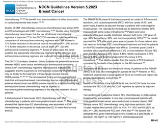Version 5.2023 © 2023 National Comprehensive Cancer Network©
(NCCN©
), All rights reserved. NCCN Guidelines® and this illustration may not be reproduced in any form without the express written permission of NCCN.
NCCN Guidelines Version 5.2023
Breast Cancer
MS-45
chemotherapy.382,383
No benefit from dose escalation of either doxorubicin
or cyclophosphamide was shown.375,384
Studies of CMF chemotherapy versus no chemotherapy have shown DFS
and OS advantages with CMF chemotherapy.58,385
Studies using FAC/CAF
chemotherapy have shown that the use of full-dose chemotherapy
regimens is important.386 In the EBCTCG overview of polychemotherapy,
comparison of anthracycline-containing regimens with CMF showed a
12% further reduction in the annual odds of recurrence (P = .006) and an
11% further reduction in the annual odds of death (P = .02) with
anthracycline-containing regimens.385
Based on these data, the panel
qualified the appropriate chemotherapy regimens by the statement that
anthracycline-containing regimens are preferred for node-positive patients.
The EBCTCG analysis, however, did not consider the potential interaction
between HER2 tumor status and efficacy of anthracycline-containing
versus CMF chemotherapy regimens. Retrospective analysis has
suggested that the superiority of anthracycline-containing chemotherapy
may be limited to the treatment of those breast cancers that are
HER2-positive.301,387-392
The retrospective finding across several clinical
trials that anthracycline-based chemotherapy may be more efficacious in
patients whose tumors are HER2-positive has led to a footnote stating that
anthracycline-based chemotherapy may be superior to
non-anthracycline-containing regimens in the adjuvant treatment of such
patients.
A trial compared 2 dose levels of EC chemotherapy with CMF
chemotherapy in patients with node-positive breast cancer.393
This study
showed that higher-dose EC chemotherapy was equivalent to CMF
chemotherapy and superior to moderate-dose EC in event-free survival
and OS.
The NSABP B-36 phase III trial data compared six cycles of 5-fluorouracil,
epirubicin, and cyclophosphamide (FEC) with four cycles of AC, both
given every 3 weeks as adjuvant therapy in patients with node-negative
breast cancer. The rationale for the trial was to determine whether DFS
improved with extra cycles of treatments.394
Patient and tumor
characteristics were equally distributed between both arms (50 years of
age: 40%, lumpectomy: 68%, and hormone positivity: 65%).394
The results
reported that DFS after eight years was not greater for those patients who
had been on the longer FEC chemotherapy treatment and that the patients
on the FEC experienced greater side effects. Combined grade 3 and 4
toxicities with a significant difference of 3% or more between AC and FEC
arms included fatigue 3.55% versus 8.45%, febrile neutropenia 3.70%
versus 9.42%, and thrombocytopenia 0.74% versus 4.41%,
respectively.394 Five deaths resulted from the toxicity of FEC treatment,
compared to the death of two patients on the AC treatment.394
The quality-of-life impact and menstrual history of patients on the NSABP
(NRG) B-36 was also investigated in a phase III trial.395
Patients on FEC
treatment experienced a worse quality of life at six months and higher rate
of post-chemotherapy amenorrhea.395
Based on the results of the NSABP B-36 trial, the NCCN Panel has now
excluded the FEC/CEF and FAC/CAF regimens as options for adjuvant
therapy.
Two randomized prospective trials of FEC chemotherapy in ALN-positive
breast cancer are available. In one trial, premenopausal patients with
node-positive breast cancer were randomized to receive classic CMF
therapy versus FEC chemotherapy using high-dose epirubicin. Both
10-year relapse-free survival (52% vs. 45%; P = .007) and OS (62% vs.
58%; P = .085) favored the FEC arm of the trial.396
The second trial
compared FEC given intravenously every 3 weeks at 2 dose levels of
epirubicin (50 mg/m2
vs. 100 mg/m2
) in premenopausal and
Printed by ann cocos on 1/21/2024 2:12:20 AM. For personal use only. Not approved for distribution. Copyright © 2024 National Comprehensive Cancer Network, Inc., All Rights Reserved.
 