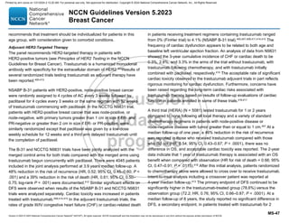 Version 5.2023 © 2023 National Comprehensive Cancer Network©
(NCCN©
), All rights reserved. NCCN Guidelines® and this illustration may not be reproduced in any form without the express written permission of NCCN.
NCCN Guidelines Version 5.2023
Breast Cancer
MS-47
recommends that treatment should be individualized for patients in this
age group, with consideration given to comorbid conditions.
Adjuvant HER2-Targeted Therapy
The panel recommends HER2-targeted therapy in patients with
HER2-positive tumors (see Principles of HER2 Testing in the NCCN
Guidelines for Breast Cancer). Trastuzumab is a humanized monoclonal
antibody with specificity for the extracellular domain of HER2.404
Results of
several randomized trials testing trastuzumab as adjuvant therapy have
been reported.405-413
NSABP B-31 patients with HER2-positive, node-positive breast cancer
were randomly assigned to 4 cycles of AC every 3 weeks followed by
paclitaxel for 4 cycles every 3 weeks or the same regimen with 52 weeks
of trastuzumab commencing with paclitaxel. In the NCCTG N9831 trial,
patients with HER2-positive breast cancer that was node-positive, or
node-negative, with primary tumors greater than 1 cm in size if ER- and
PR-negative or greater than 2 cm in size if ER- or PR-positive, were
similarly randomized except that paclitaxel was given by a low-dose
weekly schedule for 12 weeks and a third arm delayed trastuzumab until
the completion of paclitaxel.
The B-31 and NCCTG N9831 trials have been jointly analyzed with the
merged control arms for both trials compared with the merged arms using
trastuzumab begun concurrently with paclitaxel. There were 4045 patients
included in the joint analysis performed at 3.9 years median follow-up. A
48% reduction in the risk of recurrence (HR, 0.52; 95% CI, 0.45–0.60; P 
.001) and a 39% reduction in the risk of death (HR, 0.61; 95% CI, 0.50–
0.75; log-rank P = .001) were documented.412 Similar significant effects on
DFS were observed when results of the NSABP B-31 and NCCTG N9831
trials were analyzed separately. Cardiac toxicity was increased in patients
treated with trastuzumab.409,414,415 In the adjuvant trastuzumab trials, the
rates of grade III/IV congestive heart failure (CHF) or cardiac-related death
in patients receiving treatment regimens containing trastuzumab ranged
from 0% (FinHer trial) to 4.1% (NSABP B-31 trial).405,407,409,411,414,415 The
frequency of cardiac dysfunction appears to be related to both age and
baseline left ventricular ejection fraction. An analysis of data from N9831
showed the 3-year cumulative incidence of CHF or cardiac death to be
0.3%, 2.8%, and 3.3% in the arms of the trial without trastuzumab, with
trastuzumab following chemotherapy, and with trastuzumab initially
combined with paclitaxel, respectively.414
The acceptable rate of significant
cardiac toxicity observed in the trastuzumab adjuvant trials in part reflects
rigorous monitoring for cardiac dysfunction. Furthermore, concerns have
been raised regarding the long-term cardiac risks associated with
trastuzumab therapy based on results of follow-up evaluations of cardiac
function in patients enrolled in some of these trials.416,417
A third trial (HERA) (N = 5081) tested trastuzumab for 1 or 2 years
compared to none following all local therapy and a variety of standard
chemotherapy regimens in patients with node-positive disease or
node-negative disease with tumor greater than or equal to 1 cm.407
At a
median follow-up of one year, a 46% reduction in the risk of recurrence
was reported in those who received trastuzumab compared with those
who did not (HR, 0.54; 95% CI, 0.43–0.67; P  .0001), there was no
difference in OS, and acceptable cardiac toxicity was reported. The 2-year
data indicate that 1 year of trastuzumab therapy is associated with an OS
benefit when compared with observation (HR for risk of death = 0.66; 95%
CI, 0.47–0.91; P = .0115).418 After this initial analysis, patients randomized
to chemotherapy alone were allowed to cross over to receive trastuzumab.
Intent-to-treat analysis including a crossover patient was reported at
4-year median follow-up.413
The primary endpoint of DFS continued to be
significantly higher in the trastuzumab-treated group (78.6%) versus the
observation group (72.2; HR, 0.76; 95% CI, 0.66–0.87; P  .0001). At a
median follow-up of 8 years, the study reported no significant difference in
DFS, a secondary endpoint, in patients treated with trastuzumab for 2
Printed by ann cocos on 1/21/2024 2:12:20 AM. For personal use only. Not approved for distribution. Copyright © 2024 National Comprehensive Cancer Network, Inc., All Rights Reserved.
 