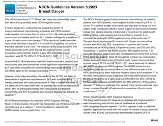 Version 5.2023 © 2023 National Comprehensive Cancer Network©
(NCCN©
), All rights reserved. NCCN Guidelines® and this illustration may not be reproduced in any form without the express written permission of NCCN.
NCCN Guidelines Version 5.2023
Breast Cancer
MS-49
30% risk for recurrence.422-425
These risks rates are substantially higher
than seen among similarly sized HER2-negative tumors.
A recent single-arm, multicenter trial studied the benefit of
trastuzumab-based chemotherapy in patients with HER2-positive,
node-negative tumors less than or equal to 3 cm. All patients received
trastuzumab and weekly paclitaxel for 12 weeks, followed by completion of
a year of trastuzumab monotherapy.426
Fifty percent of patients enrolled
had tumors less than or equal to 1.0 cm and 9% of patients had tumors
that were between 2 and 3 cm. The endpoint of the study was DFS. The
results presented at the 2013 Annual San Antonio Breast Cancer
Symposium demonstrated that the 3-year DFS rate in the overall
population was 98.7% (95% CI, 97.6–99.8; P  .0001).
Dual anti-HER2 blockade associated with trastuzumab plus lapatinib and
trastuzumab plus pertuzumab has shown significant improvements in the
pCR rate when compared with chemotherapy associated with one
anti-HER2 agent in the neoadjuvant setting.259,260,262
However, in the adjuvant setting, the results of the ALTTO trial failed to
demonstrate a significant improvement in DFS with dual anti-HER2
therapy compared with trastuzumab alone.427
After a median follow-up of
4.5 years, the DFS rates were 86% for patients who received trastuzumab
alone; 88% for participants treated with trastuzumab and lapatinib
concurrently; and 87% for patients who received trastuzumab followed by
lapatinib.427
NCCN Recommendation for Adjuvant HER2-Targeted Therapy
Based on these studies, the panel has designated use of trastuzumab with
chemotherapy as a category 1 recommendation in patients with
HER2-positive tumors greater than 1 cm.
The NCCN Panel suggests trastuzumab and chemotherapy be used for
patients with HER2-positive, node-negative tumors measuring 0.6 to 1.0
cm (ie, T1b) and for smaller tumors that have less than or equal to 2 mm
axillary node metastases (pN1mi). Some support for this recommendation
comes from studies showing a higher risk of recurrence for patients with
HER2-positive, node-negative tumors less than or equal to 1 cm
compared to those with HER2-negative tumors of the same size.422
Ten-year breast cancer-specific survival and 10-year recurrence-free
survival were 85% and 75%, respectively, in patients with tumors
characterized as HER2-positive, ER-positive tumors, and 70% and 61%,
respectively, in patients with HER2-positive, ER-negative tumors. Two
more retrospective studies have also investigated recurrence-free survival
in this patient population. None of the patients in these two retrospective
studies received trastuzumab. In the first study, 5-year recurrence-free
survival rates of 77.1% and 93.7% (P  .001) were observed for patients
with HER2-positive and HER2-negative T1a-bN0M0 breast tumors,
respectively, with no recurrence-free survival differences seen in the
HER2-positive group when hormonal receptor status was considered.423 In
the other retrospective study of patients with small HER2-positive tumors,
the risk of recurrence at 5 years was low (99% [95% CI; 96%–100%] for
HER2-negative disease and 92% [95% CI; 86%–99%] for HER2-positive
disease).428
Subgroup analyses from several of the randomized trials have
shown consistent benefit of trastuzumab irrespective of tumor size or
nodal status.411,429,430
NCCN-Recommended HER-Targeted Regimens
The panel recommends AC followed by paclitaxel with trastuzumab for 1
year commencing with the first dose of paclitaxel as a preferred
HER2-targeting adjuvant regimen. The TCH regimen is also a preferred
regimen, especially for those with risk factors for cardiac toxicity, given the
results of the BCIRG 006 study that demonstrated superior DFS in
Printed by ann cocos on 1/21/2024 2:12:20 AM. For personal use only. Not approved for distribution. Copyright © 2024 National Comprehensive Cancer Network, Inc., All Rights Reserved.
 