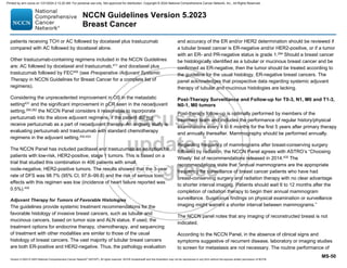 Version 5.2023 © 2023 National Comprehensive Cancer Network©
(NCCN©
), All rights reserved. NCCN Guidelines® and this illustration may not be reproduced in any form without the express written permission of NCCN.
NCCN Guidelines Version 5.2023
Breast Cancer
MS-50
patients receiving TCH or AC followed by docetaxel plus trastuzumab
compared with AC followed by docetaxel alone.
Other trastuzumab-containing regimens included in the NCCN Guidelines
are: AC followed by docetaxel and trastuzumab,411
and docetaxel plus
trastuzumab followed by FEC405
(see Preoperative /Adjuvant Systemic
Therapy in NCCN Guidelines for Breast Cancer for a complete list of
regimens).
Considering the unprecedented improvement in OS in the metastatic
setting431
and the significant improvement in pCR seen in the neoadjuvant
setting,260,262
the NCCN Panel considers it reasonable to incorporate
pertuzumab into the above adjuvant regimens, if the patient did not
receive pertuzumab as a part of neoadjuvant therapy. An ongoing study is
evaluating pertuzumab and trastuzumab with standard chemotherapy
regimens in the adjuvant setting.432,433
The NCCN Panel has included paclitaxel and trastuzumab as an option for
patients with low-risk, HER2-positive, stage 1 tumors. This is based on a
trial that studied this combination in 406 patients with small,
node-negative, HER2-positive tumors. The results showed that the 3-year
rate of DFS was 98.7% (95% CI, 97.6–99.8) and the risk of serious toxic
effects with this regimen was low (incidence of heart failure reported was
0.5%).434
Adjuvant Therapy for Tumors of Favorable Histologies
The guidelines provide systemic treatment recommendations for the
favorable histology of invasive breast cancers, such as tubular and
mucinous cancers, based on tumor size and ALN status. If used, the
treatment options for endocrine therapy, chemotherapy, and sequencing
of treatment with other modalities are similar to those of the usual
histology of breast cancers. The vast majority of tubular breast cancers
are both ER-positive and HER2-negative. Thus, the pathology evaluation
and accuracy of the ER and/or HER2 determination should be reviewed if
a tubular breast cancer is ER-negative and/or HER2-positive, or if a tumor
with an ER- and PR-negative status is grade 1.294
Should a breast cancer
be histologically identified as a tubular or mucinous breast cancer and be
confirmed as ER-negative, then the tumor should be treated according to
the guideline for the usual histology, ER-negative breast cancers. The
panel acknowledges that prospective data regarding systemic adjuvant
therapy of tubular and mucinous histologies are lacking.
Post-Therapy Surveillance and Follow-up for T0-3, N1, M0 and T1-3,
N0-1, M0 tumors
Post-therapy follow-up is optimally performed by members of the
treatment team and includes the performance of regular history/physical
examinations every 4 to 6 months for the first 5 years after primary therapy
and annually thereafter. Mammography should be performed annually.
Regarding frequency of mammograms after breast-conserving surgery
followed by radiation, the NCCN Panel agrees with ASTRO’s “Choosing
Wisely’ list of recommendations released in 2014.435 The
recommendations state that “annual mammograms are the appropriate
frequency for surveillance of breast cancer patients who have had
breast-conserving surgery and radiation therapy with no clear advantage
to shorter interval imaging. Patients should wait 6 to 12 months after the
completion of radiation therapy to begin their annual mammogram
surveillance. Suspicious findings on physical examination or surveillance
imaging might warrant a shorter interval between mammograms.”
The NCCN panel notes that any imaging of reconstructed breast is not
indicated.
According to the NCCN Panel, in the absence of clinical signs and
symptoms suggestive of recurrent disease, laboratory or imaging studies
to screen for metastasis are not necessary. The routine performance of
Printed by ann cocos on 1/21/2024 2:12:20 AM. For personal use only. Not approved for distribution. Copyright © 2024 National Comprehensive Cancer Network, Inc., All Rights Reserved.
 