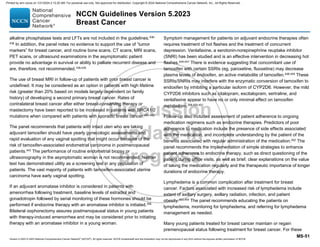 Version 5.2023 © 2023 National Comprehensive Cancer Network©
(NCCN©
), All rights reserved. NCCN Guidelines® and this illustration may not be reproduced in any form without the express written permission of NCCN.
NCCN Guidelines Version 5.2023
Breast Cancer
MS-51
alkaline phosphatase tests and LFTs are not included in the guidelines.436-
438 In addition, the panel notes no evidence to support the use of “tumor
markers” for breast cancer, and routine bone scans, CT scans, MRI scans,
PET scans, or ultrasound examinations in the asymptomatic patient
provide no advantage in survival or ability to palliate recurrent disease and
are, therefore, not recommended.109,439
The use of breast MRI in follow-up of patients with prior breast cancer is
undefined. It may be considered as an option in patients with high lifetime
risk (greater than 20% based on models largely dependent on family
history) of developing a second primary breast cancer. Rates of
contralateral breast cancer after either breast-conserving therapy or
mastectomy have been reported to be increased in patients with BRCA1/2
mutations when compared with patients with sporadic breast cancer.440-442
The panel recommends that patients with intact uteri who are taking
adjuvant tamoxifen should have yearly gynecologic assessments and
rapid evaluation of any vaginal spotting that might occur because of the
risk of tamoxifen-associated endometrial carcinoma in postmenopausal
patients.443
The performance of routine endometrial biopsy or
ultrasonography in the asymptomatic woman is not recommended. Neither
test has demonstrated utility as a screening test in any population of
patients. The vast majority of patients with tamoxifen-associated uterine
carcinoma have early vaginal spotting.
If an adjuvant aromatase inhibitor is considered in patients with
amenorrhea following treatment, baseline levels of estradiol and
gonadotropin followed by serial monitoring of these hormones should be
performed if endocrine therapy with an aromatase inhibitor is initiated.358
Bilateral oophorectomy assures postmenopausal status in young patients
with therapy-induced amenorrhea and may be considered prior to initiating
therapy with an aromatase inhibitor in a young woman.
Symptom management for patients on adjuvant endocrine therapies often
requires treatment of hot flashes and the treatment of concurrent
depression. Venlafaxine, a serotonin-norepinephrine reuptake inhibitor
(SNRI) has been studied and is an effective intervention in decreasing hot
flashes.444-447
There is evidence suggesting that concomitant use of
tamoxifen with certain SSRIs (eg, paroxetine, fluoxetine) may decrease
plasma levels of endoxifen, an active metabolite of tamoxifen.448,449
These
SSRIs/SNRIs may interfere with the enzymatic conversion of tamoxifen to
endoxifen by inhibiting a particular isoform of CYP2D6. However, the mild
CYP2D6 inhibitors such as citalopram, escitalopram, sertraline, and
venlafaxine appear to have no or only minimal effect on tamoxifen
metabolism.358,450,451
Follow-up also includes assessment of patient adherence to ongoing
medication regimens such as endocrine therapies. Predictors of poor
adherence to medication include the presence of side effects associated
with the medication, and incomplete understanding by the patient of the
benefits associated with regular administration of the medication.452
The
panel recommends the implementation of simple strategies to enhance
patient adherence to endocrine therapy, such as direct questioning of the
patient during office visits, as well as brief, clear explanations on the value
of taking the medication regularly and the therapeutic importance of longer
durations of endocrine therapy.
Lymphedema is a common complication after treatment for breast
cancer. Factors associated with increased risk of lymphedema include
extent of axillary surgery, axillary radiation, infection, and patient
obesity.453,454 The panel recommends educating the patients on
lymphedema, monitoring for lymphedema, and referring for lymphedema
management as needed.
Many young patients treated for breast cancer maintain or regain
premenopausal status following treatment for breast cancer. For these
Printed by ann cocos on 1/21/2024 2:12:20 AM. For personal use only. Not approved for distribution. Copyright © 2024 National Comprehensive Cancer Network, Inc., All Rights Reserved.
 