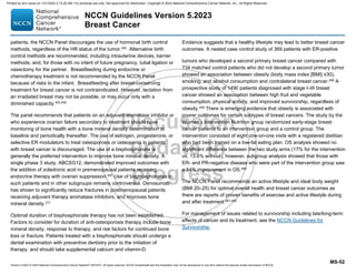 Version 5.2023 © 2023 National Comprehensive Cancer Network©
(NCCN©
), All rights reserved. NCCN Guidelines® and this illustration may not be reproduced in any form without the express written permission of NCCN.
NCCN Guidelines Version 5.2023
Breast Cancer
MS-52
patients, the NCCN Panel discourages the use of hormonal birth control
methods, regardless of the HR status of the tumor.455 Alternative birth
control methods are recommended, including intrauterine devices, barrier
methods, and, for those with no intent of future pregnancy, tubal ligation or
vasectomy for the partner. Breastfeeding during endocrine or
chemotherapy treatment is not recommended by the NCCN Panel
because of risks to the infant. Breastfeeding after breast-conserving
treatment for breast cancer is not contraindicated. However, lactation from
an irradiated breast may not be possible, or may occur only with a
diminished capacity.455,456
The panel recommends that patients on an adjuvant aromatase inhibitor or
who experience ovarian failure secondary to treatment should have
monitoring of bone health with a bone mineral density determination at
baseline and periodically thereafter. The use of estrogen, progesterone, or
selective ER modulators to treat osteoporosis or osteopenia in patients
with breast cancer is discouraged. The use of a bisphosphonate is
generally the preferred intervention to improve bone mineral density. A
single phase 3 study, ABCSG12, demonstrated improved outcomes with
the addition of zoledronic acid in premenopausal patients receiving
endocrine therapy with ovarian suppression.457
Use of bisphosphonates in
such patients and in other subgroups remains controversial. Denosumab
has shown to significantly reduce fractures in postmenopausal patients
receiving adjuvant therapy aromatase inhibitors, and improves bone
mineral density.371
Optimal duration of bisphosphonate therapy has not been established.
Factors to consider for duration of anti-osteoporosis therapy include bone
mineral density, response to therapy, and risk factors for continued bone
loss or fracture. Patients treated with a bisphosphonate should undergo a
dental examination with preventive dentistry prior to the initiation of
therapy, and should take supplemental calcium and vitamin-D.
Evidence suggests that a healthy lifestyle may lead to better breast cancer
outcomes. A nested case control study of 369 patients with ER-positive
tumors who developed a second primary breast cancer compared with
734 matched control patients who did not develop a second primary tumor
showed an association between obesity (body mass index [BMI] ≥30),
smoking, and alcohol consumption and contralateral breast cancer.458 A
prospective study of 1490 patients diagnosed with stage I–III breast
cancer showed an association between high fruit and vegetable
consumption, physical activity, and improved survivorship, regardless of
obesity.459
There is emerging evidence that obesity is associated with
poorer outcomes for certain subtypes of breast cancers. The study by the
Women’s Intervention Nutrition group randomized early-stage breast
cancer patients to an intervention group and a control group. The
intervention consisted of eight one-on-one visits with a registered dietitian
who had been trained on a low-fat eating plan. OS analysis showed no
significant difference between the two study arms (17% for the intervention
vs. 13.6% without); however, subgroup analysis showed that those with
ER- and PR-negative disease who were part of the intervention group saw
a 54% improvement in OS.460
The NCCN Panel recommends an active lifestyle and ideal body weight
(BMI 20–25) for optimal overall health and breast cancer outcomes as
there are reports of proven benefits of exercise and active lifestyle during
and after treatment.461-463
For management of issues related to survivorship including late/long-term
effects of cancer and its treatment, see the NCCN Guidelines for
Survivorship.
Printed by ann cocos on 1/21/2024 2:12:20 AM. For personal use only. Not approved for distribution. Copyright © 2024 National Comprehensive Cancer Network, Inc., All Rights Reserved.
 