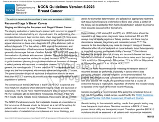 Version 5.2023 © 2023 National Comprehensive Cancer Network©
(NCCN©
), All rights reserved. NCCN Guidelines® and this illustration may not be reproduced in any form without the express written permission of NCCN.
NCCN Guidelines Version 5.2023
Breast Cancer
MS-53
Recurrent/Stage IV Breast Cancer
Staging and Workup for Recurrent and Stage IV Breast Cancer
The staging evaluation of patients who present with recurrent or stage IV
breast cancer includes history and physical exam; the performance of a
complete blood count, liver function tests, chest diagnostic CT, bone scan,
and radiographs of any long or weight-bearing bones that are painful or
appear abnormal on bone scan; diagnostic CT of the abdomen (with or
without diagnostic CT of the pelvis) or MRI scan of the abdomen; and
biopsy documentation of first recurrence if possible. The NCCN Panel
generally discourages the use of sodium fluoride PET or PET/CT scans for
the evaluation of patients with recurrent disease. There is limited evidence
(mostly from retrospective studies) to support the use of PET/CT scanning
to guide treatment planning through determination of the extent of disease
in select patients with recurrent or metastatic disease.109,110,464,465
In
general, the non-diagnostic CT scans used for PET under-evaluate the
lungs and the liver compared with contrast-enhanced diagnostic CT scans.
The panel considers biopsy of equivocal or suspicious sites to be more
likely than PET/CT scanning to provide accurate staging information in this
population of patients.
The consensus of the NCCN Panel is that FDG PET/CT is optional and
most helpful in situations where standard imaging results are equivocal or
suspicious. The NCCN Panel recommends bone scan or sodium fluoride
PET/CT (category 2B) to detect bone metastases. However, if the FDG
PET results clearly indicate bone metastasis, these scans can be omitted.
The NCCN Panel recommends that metastatic disease at presentation or
first recurrence of disease should be biopsied as a part of the workup for
patients with recurrent or stage IV disease. This ensures accurate
determination of metastatic/recurrent disease and tumor histology, and
allows for biomarker determination and selection of appropriate treatment.
Soft tissue tumor biopsy is preferred over bone sites unless a portion of
the biopsy can be protected from harsh decalcification solution to preserve
more accurate assessment of biomarkers.
Determination of HR status (ER and PR) and HER2 status should be
repeated in all cases when diagnostic tissue is obtained. ER and PR
assays may be falsely negative or falsely positive, and there may be
discordance between the primary and metastatic tumors.466,467
The
reasons for the discordance may relate to change in biology of disease,
differential effect of prior treatment on clonal subsets, tumor heterogeneity,
or imperfect accuracy and reproducibility of assays.467 Discordance
between the receptor status of primary and recurrent disease has been
reported in a number of studies. The discordance rates are in the range of
3.4% to 60% for ER-negative to ER-positive; 7.2% to 31% for ER-positive
to ER-negative; and 0.7% to 11% for HER2.468-477
The NCCN Panel recommends that re-testing the receptor status of
recurrent disease be performed, especially in cases when it was
previously unknown, originally negative, or not overexpressed. For
patients with clinical courses consistent with HR–positive breast cancer, or
with prior positive HR results, the panel has noted that a course of
endocrine therapy is reasonable, regardless of whether the receptor assay
is repeated or the result of the most recent HR assay.
Genetic counseling is recommended if the patient is considered to be at
high risk for hereditary breast cancer, as defined by the NCCN Guidelines
for Genetic/Familial High-Risk Assessment: Breast and Ovarian.
Genetic testing: In the metastatic setting, results from genetic testing may
have therapeutic implications. Germline mutations in BRCA1/2 have
proven clinical utility and therapeutic impact. Therefore, germline BRCA1/2
mutations should be assessed in all patients with recurrent or metastatic
The section on management of recurrent/Stage IV breast cancer was updated on 03/06/20.
Printed by ann cocos on 1/21/2024 2:12:20 AM. For personal use only. Not approved for distribution. Copyright © 2024 National Comprehensive Cancer Network, Inc., All Rights Reserved.
 
