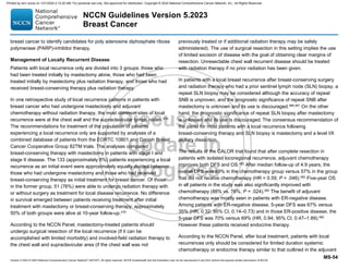 Version 5.2023 © 2023 National Comprehensive Cancer Network©
(NCCN©
), All rights reserved. NCCN Guidelines® and this illustration may not be reproduced in any form without the express written permission of NCCN.
NCCN Guidelines Version 5.2023
Breast Cancer
MS-54
breast cancer to identify candidates for poly adenosine diphosphate ribose
polymerase (PARP)-inhibitor therapy.
Management of Locally Recurrent Disease
Patients with local recurrence only are divided into 3 groups: those who
had been treated initially by mastectomy alone, those who had been
treated initially by mastectomy plus radiation therapy, and those who had
received breast-conserving therapy plus radiation therapy.
In one retrospective study of local recurrence patterns in patients with
breast cancer who had undergone mastectomy and adjuvant
chemotherapy without radiation therapy, the most common sites of local
recurrence were at the chest wall and the supraclavicular lymph nodes.478
The recommendations for treatment of the population of patients
experiencing a local recurrence only are supported by analyses of a
combined database of patients from the EORTC 10801 and Danish Breast
Cancer Cooperative Group 82TM trials. The analyses compared
breast-conserving therapy with mastectomy in patients with stage I and
stage II disease. The 133 (approximately 8%) patients experiencing a local
recurrence as an initial event were approximately equally divided between
those who had undergone mastectomy and those who had received
breast-conserving therapy as initial treatment for breast cancer. Of those
in the former group, 51 (76%) were able to undergo radiation therapy with
or without surgery as treatment for local disease recurrence. No difference
in survival emerged between patients receiving treatment after initial
treatment with mastectomy or breast-conserving therapy; approximately
50% of both groups were alive at 10-year follow-up.479
According to the NCCN Panel, mastectomy-treated patients should
undergo surgical resection of the local recurrence (if it can be
accomplished with limited morbidity) and involved-field radiation therapy to
the chest wall and supraclavicular area (if the chest wall was not
previously treated or if additional radiation therapy may be safely
administered). The use of surgical resection in this setting implies the use
of limited excision of disease with the goal of obtaining clear margins of
resection. Unresectable chest wall recurrent disease should be treated
with radiation therapy if no prior radiation has been given.
In patients with a local breast recurrence after breast-conserving surgery
and radiation therapy who had a prior sentinel lymph node (SLN) biopsy, a
repeat SLN biopsy may be considered although the accuracy of repeat
SNB is unproven, and the prognostic significance of repeat SNB after
mastectomy is unknown and its use is discouraged.480,481
On the other
hand, the prognostic significance of repeat SLN biopsy after mastectomy
is unknown and its use is discouraged. The consensus recommendation of
the panel for most patients with a local recurrence following
breast-conserving therapy and SLN biopsy is mastectomy and a level I/II
axillary dissection.
The results of the CALOR trial found that after complete resection in
patients with isolated locoregional recurrence, adjuvant chemotherapy
improves both DFS and OS.482
After median follow-up of 4.9 years, the
overall DFS was 69% in the chemotherapy group versus 57% in the group
that did not receive chemotherapy (HR = 0.59, P = .046).482
Five-year OS
in all patients in the study was also significantly improved with
chemotherapy (88% vs. 76%, P = .024).482
The benefit of adjuvant
chemotherapy was mostly seen in patients with ER-negative disease.
Among patients with ER-negative disease, 5-year DFS was 67% versus
35% (HR, 0.32; 95% CI, 0.14–0.73) and in those ER-positive disease, the
5-year DFS was 70% versus 69% (HR, 0.94; 95% CI, 0.47–1.89).482
However these patients received endocrine therapy.
According to the NCCN Panel, after local treatment, patients with local
recurrences only should be considered for limited duration systemic
chemotherapy or endocrine therapy similar to that outlined in the adjuvant
Printed by ann cocos on 1/21/2024 2:12:20 AM. For personal use only. Not approved for distribution. Copyright © 2024 National Comprehensive Cancer Network, Inc., All Rights Reserved.
 