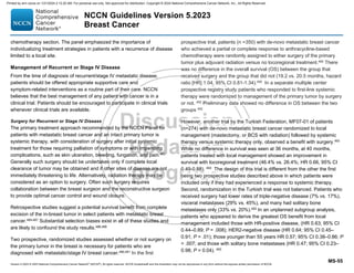 Version 5.2023 © 2023 National Comprehensive Cancer Network©
(NCCN©
), All rights reserved. NCCN Guidelines® and this illustration may not be reproduced in any form without the express written permission of NCCN.
NCCN Guidelines Version 5.2023
Breast Cancer
MS-55
chemotherapy section. The panel emphasized the importance of
individualizing treatment strategies in patients with a recurrence of disease
limited to a local site.
Management of Recurrent or Stage IV Disease
From the time of diagnosis of recurrent/stage IV metastatic disease,
patients should be offered appropriate supportive care and
symptom-related interventions as a routine part of their care. NCCN
believes that the best management of any patient with cancer is in a
clinical trial. Patients should be encouraged to participate in clinical trials
whenever clinical trials are available.
Surgery for Recurrent or Stage IV Disease
The primary treatment approach recommended by the NCCN Panel for
patients with metastatic breast cancer and an intact primary tumor is
systemic therapy, with consideration of surgery after initial systemic
treatment for those requiring palliation of symptoms or with impending
complications, such as skin ulceration, bleeding, fungation, and pain.483
Generally such surgery should be undertaken only if complete local
clearance of tumor may be obtained and if other sites of disease are not
immediately threatening to life. Alternatively, radiation therapy may be
considered as an option to surgery. Often such surgery requires
collaboration between the breast surgeon and the reconstructive surgeon
to provide optimal cancer control and wound closure.
Retrospective studies suggest a potential survival benefit from complete
excision of the in-breast tumor in select patients with metastatic breast
cancer.484-487
Substantial selection biases exist in all of these studies and
are likely to confound the study results.488,489
Two prospective, randomized studies assessed whether or not surgery on
the primary tumor in the breast is necessary for patients who are
diagnosed with metastatic/stage IV breast cancer.490,491
In the first
prospective trial, patients (n =350) with de-novo metastatic breast cancer
who achieved a partial or complete response to anthracycline-based
chemotherapy were randomly assigned to either surgery of the primary
tumor plus adjuvant radiation versus no locoregional treatment.490 There
was no difference in the overall survival (OS) between the group that
received surgery and the group that did not (19.2 vs. 20.5 months, hazard
ratio [HR] 1.04, 95% CI 0.81-1.34).490
In a separate multiple center
prospective registry study patients who responded to first-line systemic
therapy were randomized to management of the primary tumor by surgery
or not. 492
Preliminary data showed no difference in OS between the two
groups 492
However, another trial by the Turkish Federation, MF07-01 of patients
(n=274) with de-novo metastatic breast cancer randomized to local
management (mastectomy, or BCS with radiation) followed by systemic
therapy versus systemic therapy only, observed a benefit with surgery.493
While no difference in survival was seen at 36 months, at 40 months,
patients treated with local management showed an improvement in
survival with locoregional treatment (46.4% vs. 26.4%; HR 0.66, 95% CI
0.49-0.88). 493 The design of this trial is different from the other the first
being two prospective studies described above in which patients were
included only if they had experienced a response to systemic therapy.
Second, randomization in the Turkish trial was not balanced. Patients who
received surgery had lower rates of triple-negative disease (7% vs. 17%),
visceral metastases (29% vs. 45%), and many had solitary bone
metastases only (33% vs. 20%).493
In an unplanned subgroup analysis,
patients who appeared to derive the greatest OS benefit from local
management included those with HR-positive disease, (HR 0.63; 95% CI
0.44–0.89; P = .008); HER2-negative disease (HR 0.64; 95% CI 0.45–
0.91; P = .01); those younger than 55 years HR 0.57; 95% CI 0.38–0.86; P
= .007; and those with solitary bone metastases (HR 0.47; 95% CI 0.23–
0.98; P = 0.04). 493
Printed by ann cocos on 1/21/2024 2:12:20 AM. For personal use only. Not approved for distribution. Copyright © 2024 National Comprehensive Cancer Network, Inc., All Rights Reserved.
 