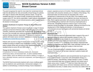 Version 5.2023 © 2023 National Comprehensive Cancer Network©
(NCCN©
), All rights reserved. NCCN Guidelines® and this illustration may not be reproduced in any form without the express written permission of NCCN.
NCCN Guidelines Version 5.2023
Breast Cancer
MS-56
The panel recognizes the need for more data from randomized clinical
trials that will address the risks and benefits of local therapy for patients
with stage IV disease while eliminating selection biases. Though the
available data does not support broadly considering local therapy with
surgery and/or RT, this may be reasonable in select patients responding to
initial systemic therapy. In such clinical scenarios, patient engagement in
the decision is encouraged.
Guideline Stratification for Systemic Therapy for Stage IV/Recurrent
Disease
The systemic treatment of breast cancer recurrence or stage IV disease
prolongs survival and enhances quality of life (QOL) but is not curative.
Therefore, treatments associated with minimal toxicity are preferred. Thus,
the use of the minimally toxic endocrine therapies is preferred to the use of
cytotoxic therapy whenever reasonable.494 Guidance for treatment of
patients with breast cancer and brain metastases is included the NCCN
Guidelines for Central Nervous System.
Patients with recurrent or stage IV breast cancer at diagnosis are initially
stratified according to whether bone metastases is present. These two
patient subsets (those with and without bony metastases) are then
stratified further by tumor HR and HER2 status.
Therapy for Bone Metastases
Complications from bone metastases include pain, decreased
performance status, and decreased QOL, as well as skeletal-related
events (SREs), which are defined as the need for radiation or surgery to
bone, pathologic fractures, spinal cord compression, and hypercalcemia of
malignancy.
The NCCN Panel recommends treatment with a bone modifying agent
such as zoledronic acid, pamidronate or denosumab (category 1) in
addition to chemotherapy or endocrine therapy if bone metastasis is
present, expected survival is ≥3 months. Patients should undergo a dental
examination with preventive dentistry prior to initiation of this therapy. The
bisphosphonates and denosumab are associated with a risk of
development of osteonecrosis of the jaw (ONJ). Poor baseline dental
health or dental procedures during treatment are known risk factors for
ONJ. Thus, a dental examination with preventive dentistry intervention is
recommended prior to treatment with intravenous bisphosphonate or
denosumab, and dental procedures invasive of gum or bone during
treatment should be avoided if at all possible. Additional risk factors for the
development of ONJ include administration of chemotherapy or
corticosteroids and poor oral hygiene with periodontal disease and dental
abscess.495
Bisphosphonates
There are extensive data from randomized trials in support of the use of
bisphosphonates for patients with metastatic disease to bone. The
randomized clinical trial data include the use of zoledronic acid and
pamidronate in the United States and ibandronate and clodronate in
European countries.496-503
In metastatic bone disease, bisphosphonate
treatment is associated with fewer SREs, fewer pathologic fractures, and
less need for radiation therapy and surgery to treat bone pain.
The use of bisphosphonates in metastatic disease is a palliative care
measure. No impact on OS has been observed in patients treated with
bisphosphonates.
The data indicate that zoledronic acid and pamidronate may be given on a
3- to 4-week schedule in conjunction with antineoplastic therapy (i.e.,
endocrine therapy, chemotherapy, biologic therapy) or every 12 weeks.
Three randomized trials have compared zoledronic acid dosed every 4
weeks versus every 12 weeks.504-506
Data from these trials show that
among patients with breast cancer and bone metastases zoledronic acid
administered once every 12 weeks versus once every four weeks does not
Printed by ann cocos on 1/21/2024 2:12:20 AM. For personal use only. Not approved for distribution. Copyright © 2024 National Comprehensive Cancer Network, Inc., All Rights Reserved.
 