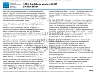 Version 5.2023 © 2023 National Comprehensive Cancer Network©
(NCCN©
), All rights reserved. NCCN Guidelines® and this illustration may not be reproduced in any form without the express written permission of NCCN.
NCCN Guidelines Version 5.2023
Breast Cancer
MS-58
Many trials in HR-positive patients have not included premenopausal
patients. The NCCN Panel that recommends patients with HR-positive
disease should have adequate ovarian suppression/ablation and then be
treated in the same way as post-menopausal patients. The NCCN panel
has outlined endocrine-based therapies that would be used in the first-line
versus second- and subsequent-line settings.
Preferred First Line therapy for HR- Positive, HER2-Negative Breast
Cancer
Aromatase inhibitor in combination with CDK 4/6 inhibitor: In
postmenopausal patients or premenopausal patients receiving ovarian
ablation or ovarian function suppression with an LHRH agonist,
combinations of aromatase inhibitors (AI) with CDK 4/6 inhibitors
(palbociclib, ribociclib, or abemaciclib) have demonstrated improved PFS
relative to an AI alone.
Palbociclib in combination with letrozole was studied in a phase III study
that included postmenopausal patients (n =666) with metastatic,
HR-positive, HER2-negative breast cancer who had not received prior
treatment for advanced disease.510 An improvement in PFS (24.8 vs. 14.5
months; hazard ratio [HR] 0.58, 95% CI 0.46-0.72) and objective response
rate (ORR; 42 vs. 35 percent) was seen with the combination of
palbociclib and letrozole compared with letrozole alone.510 Grade 3 and 4
adverse effects seen with the combination of palbociclib and letrozole
included neutropenia (66.5% vs. 1.4%), leukopenia (24.8% vs. 0%),
anemia (5.4% vs. 1.8%) and fatigue (1.8% vs. 0.5%).510
Ribociclib in combination with letrozole was also studied as first-line
therapy in a phase III study of postmenopausal patients (n=668) with
HR-positive, HER2-negative recurrent/Stage IV breast cancer. At a
median follow-up of 26.4 months, an improvement in PFS (25.3 vs. 16.0
months; HR for progression or death was 0.56, 95% CI 0.45-0.70) and
improved ORR of 43% vs. 29% was seen with ribociclib plus letrozole
compared with letrozole alone.511
Grade 3 or 4 adverse events were more
common with the combination included neutropenia (62% vs. 1.2%),
leukopenia (21.3% vs. 0.9%), and abnormal liver function tests (10.2% vs.
2.4%).511
The phase III MONARCH trial studied the combination of abemaciclib with
either an AI (letrozole or anastrozole) versus AI monotherapy as first-line
treatment of patients with advanced HR-positive, HER2-negative breast
cancer. The combination of abemaciclib with the AI improved PFS,
compared with AI alone (median not reached versus 14.7 months,
respectively; HR 0.54, 95% CI 0.41-0.72).512
The ORR was higher with the
combination compared with AI monotherapy (59% vs. 44 %).512 The most
frequent grade 3 or higher adverse events for abemaciclib versus placebo
included diarrhea (9.5% vs.1.2%), neutropenia (21.1% vs. 1.2%),
leukopenia (8% vs. 0.6%) and fatigue (2% versus 0%).512
Most trials studying CDK 4/6 inhibitor with an AI have mainly included
postmenopausal patients and only a small subset of premenopausal
patients on ovarian suppression. However, in the phase III
MONALEESA-7 trial, 672 pre- or perimenopausal patients with
HR-positive, HER2-negative, advanced breast cancer were randomly
assigned to first-line treatment with ribociclib or placebo with goserelin
plus either a non-steroidal AI or tamoxifen.513
An improvement in PFS was
seen with the addition of ribociclib (median PFS, 24 versus 13 months; HR
0.55, 95% CI 0.4-0.69).513
At 3.5 years, an improvement in OS was reported with ribociclib (70% vs.
46%; HR 0.71, 95% CI 0.54-0.95).514
Grade 3 and 4 adverse events
reported in greater than 10% of patients in either group included
neutropenia (61% vs. 4%) and leukopenia (14% vs. 1%).513
Based on the above data, the NCCN panel has included AI in combination
with CDK 4/6 inhibitors as a category 1 first-line option for
Printed by ann cocos on 1/21/2024 2:12:20 AM. For personal use only. Not approved for distribution. Copyright © 2024 National Comprehensive Cancer Network, Inc., All Rights Reserved.
 