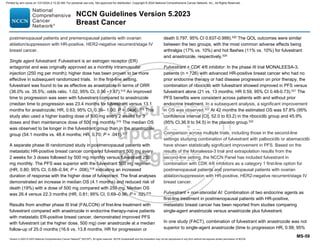 Version 5.2023 © 2023 National Comprehensive Cancer Network©
(NCCN©
), All rights reserved. NCCN Guidelines® and this illustration may not be reproduced in any form without the express written permission of NCCN.
NCCN Guidelines Version 5.2023
Breast Cancer
MS-59
postmenopausal patients and premenopausal patients with ovarian
ablation/suppression with HR-positive, HER2-negative recurrent/stage IV
breast cancer.
Single agent fulvestrant: Fulvestrant is an estrogen receptor (ER)
antagonist and was originally approved as a monthly intramuscular
injection (250 mg per month); higher dose has been proven to be more
effective in subsequent randomized trials. In the first-line setting,
fulvestrant was found to be as effective as anastrozole in terms of ORR
(36.0% vs. 35.5%; odds ratio, 1.02; 95% CI, 0.56 –1.87).515
An improved
time to progression was seen with fulvestrant compared to anastrozole
(median time to progression was 23.4 months for fulvestrant versus 13.1
months for anastrozole; HR, 0.63; 95% CI, 0.39– 1.00; P = .0496).516
This
study also used a higher loading dose of 500 mg every 2 weeks for 3
doses and then maintenance dose of 500 mg monthly.515
The median OS
was observed to be longer in the fulvestrant group than in the anastrozole
group (54.1 months vs. 48.4 months; HR, 0.70; P = .041).517
A separate phase III randomized study in postmenopausal patients with
metastatic HR-positive breast cancer compared fulvestrant 500 mg every
2 weeks for 3 doses followed by 500 mg monthly versus fulvestrant 250
mg monthly. The PFS was superior with the fulvestrant 500 mg regimen
(HR, 0.80; 95% CI, 0.68–0.94; P = .006),518
indicating an increased
duration of response with the higher dose of fulvestrant. The final analyses
demonstrated an increase in median OS (4.1 months) and reduced risk of
death (19%) with a dose of 500 mg compared with 250 mg. Median OS
was 26.4 versus 22.3 months (HR, 0.81; 95% CI, 0.69–0.96; P = .02).519
Results from another phase III trial (FALCON) of first-line treatment with
fulvestrant compared with anastrozole in endocrine therapy-naive patients
with metastatic ER-positive breast cancer, demonstrated improved PFS
with fulvestrant (at the higher dose, 500 mg) over anastrozole at a median
follow-up of 25.0 months (16.6 vs. 13.8 months, HR for progression or
death 0.797, 95% CI 0.637-0.999).520
The QOL outcomes were similar
between the two groups, with the most common adverse effects being
arthralgia (17% vs. 10%) and hot flashes (11% vs. 10%) for fulvestrant
and anastrozole, respectively.520
Fulvestrant + CDK 4/6 inhibitor: In the phase III trial MONALEESA-3,
patients (n = 726) with advanced HR-positive breast cancer who had no
prior endocrine therapy or had disease progression on prior therapy, the
combination of ribociclib with fulvestrant showed improved in PFS versus
fulvestrant alone (21 vs. 13 months; HR 0.59, 95% CI 0.48-0.73).521
The
PFS benefits were consistent across patients with and without prior
endocrine treatment. In a subsequent analysis, a significant improvement
in OS was observed.522
At 42 months the estimated OS was 57.8% (95%
confidence interval [CI], 52.0 to 63.2) in the ribociclib group and 45.9%
(95% CI,36.9 to 54.5) in the placebo group.522
Comparison across multiple trials, including those in the second-line
settings studying combination of fulvestrant with palbociclib or abemaciclib
have shown statistically significant improvement in PFS. Based on the
results of the Monaleesa-3 trial and extrapolation results from the
second-line setting, the NCCN Panel has included fulvestrant in
combination with CDK 4/6 inhibitors as a category 1 first-line option for
postmenopausal patients and premenopausal patients with ovarian
ablation/suppression with HR-positive, HER2-negative recurrent/stage IV
breast cancer.
Fulvestrant + non-steroidal AI: Combination of two endocrine agents as
first-line treatment in postmenopausal patients with HR-positive,
metastatic breast cancer has been reported from studies comparing
single-agent anastrozole versus anastrozole plus fulvestrant.
In one study (FACT), combination of fulvestrant with anastrozole was not
superior to single-agent anastrozole (time to progression HR, 0.99; 95%
Printed by ann cocos on 1/21/2024 2:12:20 AM. For personal use only. Not approved for distribution. Copyright © 2024 National Comprehensive Cancer Network, Inc., All Rights Reserved.
 