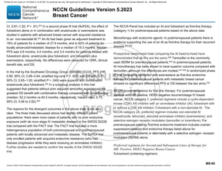 Version 5.2023 © 2023 National Comprehensive Cancer Network©
(NCCN©
), All rights reserved. NCCN Guidelines® and this illustration may not be reproduced in any form without the express written permission of NCCN.
NCCN Guidelines Version 5.2023
Breast Cancer
MS-60
CI, 0.81–1.20; P = .91).523
In a second phase III trial (SoFEA), the effect of
fulvestrant alone or in combination with anastrozole or exemestane was
studied in patients with advanced breast cancer with acquired resistance
to an non-steroidal AI.524 An AI had been given as adjuvant treatment to
18% of patients for a median of 27.9 months, and to 82% of patients for
locally advanced/metastatic disease for a median of 19.3 months. Median
PFS was 4.8 months, 4.4 months, and 3.4 months for patients treated with
fulvestrant alone, anastrozole plus fulvestrant, and fulvestrant plus
exemestane, respectively. No differences were observed for ORR, clinical
benefit rate, and OS.
In the trial by the Southwest Oncology Group (SWOG), S0226, PFS (HR,
0.80; 95% CI, 0.68–0.94; stratified log-rank P = .007) and OS (HR, 0.81;
95% CI, 0.65–1.00; stratified P = .049) were superior with combination
anastrozole plus fulvestrant.525
In a subgroup analysis in this trial
suggested that patients without prior adjuvant tamoxifen experienced the
greatest OS benefit with combination therapy compared with monotherapy
(median, 52.2 months vs.40.3 months, respectively; hazard ratio, 0.73;
95% CI, 0.58 to 0.92).526
The reasons for the divergent outcomes in the above trials is not very
clear. The three trials discussed above had slightly different patient
populations- there were more cases of patients with no prior endocrine
exposure (with de novo stage IV metastatic disease) in the SWOG S0226
trial compared with the FACT trial. The FACT trial included a more
heterogeneous population of both premenopausal and postmenopausal
patients with locally advanced and metastatic disease. The SoFEA trial
only enrolled patients with acquired endocrine resistance (who had
disease progression while they were receiving an aromatase inhibitor).
Further studies are needed to confirm the results of the SWOG S0226
trial.
The NCCN Panel has included an AI and fulvestrant as first-line therapy
(category 1) for postmenopausal patients based on the above data.
Monotherapy with endocrine agents: In postmenopausal patients there is
evidence supporting the use of an AI as first-line therapy for their recurrent
disease.527,528
Prospective randomized trials comparing the AI head-to-head have
demonstrated that all AI’s are the same.529
Tamoxifen is the commonly
used SERM for premenopausal patients.530
In postmenopausal patients,
AI monotherapy has been shown to have superior outcome compared with
tamoxifen, although the differences are modest.531-535
A randomized phase
III trial comparing tamoxifen with exemestane as first-line endocrine
therapy for postmenopausal patients with metastatic breast cancer
showed no significant differences PFS or OS between the two arms.533
NCCN recommendations for first-line therapy: For postmenopausal
patients with HR-positive, HER2-negative recurrent/stage IV breast
cancer, NCCN category 1, preferred regimens include a cyclin-dependent
kinase (CDK) 4/6 inhibitor with an aromatase inhibitor (AI); fulvestrant with
or without a CDK 4/6 inhibitor; Fulvestrant with a non-steroidal AI. The
NCCN category 2A, preferred regimen includes non-steroidal AI
(anastrozole, letrozole); steroidal aromatase inhibitor (exemestane), and
selective estrogen receptor modulator (tamoxifen or toremifene). For
premenopausal patients, first-line endocrine treatment includes ovarian
suppression/ablation and endocrine therapy listed above for
postmenopausal patients or alternately with a selective estrogen- receptor
modulator (SERM) alone.
Preferred regimens for Second and Subsequent Lines of therapy for
HR- Positive, HER2-Negative Breast Cancer
Fulvestrant containing regimens
Printed by ann cocos on 1/21/2024 2:12:20 AM. For personal use only. Not approved for distribution. Copyright © 2024 National Comprehensive Cancer Network, Inc., All Rights Reserved.
 