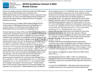 Version 5.2023 © 2023 National Comprehensive Cancer Network©
(NCCN©
), All rights reserved. NCCN Guidelines® and this illustration may not be reproduced in any form without the express written permission of NCCN.
NCCN Guidelines Version 5.2023
Breast Cancer
MS-64
Patients with disease progression while being treated with HER2-targeted
therapy should be offered additional line of treatment with a
HER2-targeted therapy since it is beneficial to continue suppression of the
HER2 pathway. The choice of the HER2-targeted therapy will depend on
previously administered therapy, relapse-free interval, and patients’
preference and access.
The optimal sequence of available HER2-targeted therapies and the
optimal duration of HER2-targeted therapy for recurrent/stage IV is
currently unknown. The NCCN panel recommends continuing
HER2-targted therapy until progression/unacceptable toxicity.
Preferred Regimens for Stage IV/Recurrent HER2-Positive Breast Cancer
A randomized, double-blind, phase III study (CLEOPATRA) compared the
efficacy and safety of pertuzumab in combination with trastuzumab and
docetaxel versus trastuzumab and docetaxel as first-line treatment for 808
patients (n=808) with HER2-positive metastatic breast cancer.558 This trial
included patients (about 10%) who had previously received trastuzumab in
the adjuvant or neoadjuvant setting. At a median follow-up of 19 months,
the addition of pertuzumab to docetaxel plus trastuzumab resulted in
improvement in PFS compared with placebo (median, 18.5 versus 12.4
months; hazard ratio [HR] 0.62, 95% CI 0.51-0.75, P  .001).558
At a
median follow-up of 30 months the results showed a statistically significant
improvement in OS in favor of the pertuzumab-containing regimen, with a
34% reduction in the risk of death (HR, 0.66; 95% CI, 0.52–0.84; P =
.0008).431 The most common adverse reactions reported in the
pertuzumab group compared to the control group were diarrhea (67% vs.
46%), rash(34% vs. 24%), mucosal inflammation (27% vs. 20%), febrile
neutropenia (14% vs. 8%), and dry skin(10% vs. 4%). Peripheral edema
and constipation were greater in the control group.558
Cardiac adverse
events or left ventricular systolic dysfunction were reported slightly more
frequently in the control group.559
Health-related QOL was not different in
the two treatment groups.560
In the PERUSE study, patients (n=1436) with
advanced HER2-positive breast cancer and no prior systemic therapy
(except endocrine therapy) received docetaxel, paclitaxel or nab-paclitaxel
with trastuzumab and pertuzumab until disease progression or
unacceptable toxicity. The preliminary results after 52 months median
follow-up, show that median PFS was comparable between docetaxel,
paclitaxel and nab-paclitaxel (median PFS reported was19.6, 23.0 and
18.1 months with docetaxel, paclitaxel and nab-paclitaxel, respectively).561
Compared with docetaxel-containing therapy, paclitaxel-containing therapy
was associated with more neuropathy (31% vs. 16%), but less febrile
neutropenia (1% vs. 11%) and mucositis (14% vs. 25%).
Phase II trials have also found activity and tolerability for pertuzumab,
pertuzumab with trastuzumab, and for other regimens combining
pertuzumab and trastuzumab together with other active cytotoxic agents
(i.e., paclitaxel, vinorelbine).562,563,564
Phase III trials of pertuzumab plus
chemotherapy without trastuzumab have not been reported.
The NCCN Panel recommends pertuzumab plus trastuzumab in
combination with a taxane as a preferred option for first-line treatment of
patients with HER2-positive metastatic breast cancer. Pertuzumab plus
trastuzumab in combination with docetaxel is an NCCN category 1 and in
combination with paclitaxel is an NCCN category 2A recommendation.
Other Regimens for Regimens for Stage IV/Recurrent HER2-Positive
Breast Cancer
Ado-trastuzumab emtansine (T-DM1): T-DM1 is an antibody-drug
conjugate that stably links the HER2-targeting property of trastuzumab to
the cytotoxic activity of the microtubule-inhibitory agent DM1 (derivative of
maytansine).
In a phase III trial (MARIANNE), 1,095 patients with locally advanced or
metastatic breast cancer were randomized to first-line treatment with
Printed by ann cocos on 1/21/2024 2:12:20 AM. For personal use only. Not approved for distribution. Copyright © 2024 National Comprehensive Cancer Network, Inc., All Rights Reserved.
 