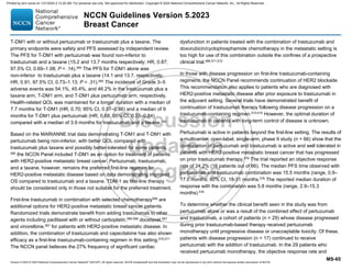Version 5.2023 © 2023 National Comprehensive Cancer Network©
(NCCN©
), All rights reserved. NCCN Guidelines® and this illustration may not be reproduced in any form without the express written permission of NCCN.
NCCN Guidelines Version 5.2023
Breast Cancer
MS-65
T-DM1 with or without pertuzumab or trastuzumab plus a taxane. The
primary endpoints were safety and PFS assessed by independent review.
The PFS for T-DM1 with pertuzumab was found non-inferior to
trastuzumab and a taxane (15.2 and 13.7 months respectively; HR, 0.87;
97.5% CI, 0.69–1.08; P = .14).565
The PFS for T-DM1 alone was
non-inferior to trastuzumab plus a taxane (14.1 and 13.7, respectively;
HR, 0.91; 97.5% CI, 0.73–1.13; P = .31).565
The incidence of Grade 3–5
adverse events was 54.1%, 45.4%, and 46.2% in the trastuzumab plus a
taxane arm, T-DM1 arm, and T-DM1 plus pertuzumab arm, respectively.
Health-related QOL was maintained for a longer duration with a median of
7.7 months for T-DM1 (HR, 0.70; 95% CI, 0.57–0.86) and a median of 9
months for T-DM1 plus pertuzumab (HR, 0.68; 95% CI, 0.55–0.84)
compared with a median of 3.9 months for trastuzumab and a taxane.565
Based on the MARIANNE trial data demonstrating T-DM1 and T-DM1 with
pertuzumab being non-inferior, with better QOL compared with
trastuzumab plus taxane and possibly better-tolerated for some patients,
565
the NCCN Panel included T-DM1 as an option for treatment of patients
with HER2-positive metastatic breast cancer. Pertuzumab, trastuzumab,
and a taxane, however, remains the preferred first-line regimen for
HER2-positive metastatic disease based on data demonstrating improved
OS compared to trastuzumab and a taxane. TDM-1 as first-line therapy
should be considered only in those not suitable for the preferred treatment.
First-line trastuzumab in combination with selected chemotherapy566 are
additional options for HER2-positive metastatic breast cancer patients.
Randomized trials demonstrate benefit from adding trastuzumab to other
agents including paclitaxel with or without carboplatin,566-569
docetaxel,567
and vinorelbine,567 for patients with HER2-positive metastatic disease. In
addition, the combination of trastuzumab and capecitabine has also shown
efficacy as a first-line trastuzumab-containing regimen in this setting.570,571
The NCCN panel believes the 27% frequency of significant cardiac
dysfunction in patients treated with the combination of trastuzumab and
doxorubicin/cyclophosphamide chemotherapy in the metastatic setting is
too high for use of this combination outside the confines of a prospective
clinical trial.566,571,572
In those with disease progression on first-line trastuzumab-containing
regimens, the NCCN Panel recommends continuation of HER2 blockade.
This recommendation also applies to patients who are diagnosed with
HER2-positive metastatic disease after prior exposure to trastuzumab in
the adjuvant setting. Several trials have demonstrated benefit of
continuation of trastuzumab therapy following disease progression on a
trastuzumab-containing regimen.573-575 However, the optimal duration of
trastuzumab in patients with long-term control of disease is unknown.
Pertuzumab is active in patients beyond the first-line setting. The results of
a multicenter, open-label, single-arm, phase II study (n = 66) show that the
combination of pertuzumab and trastuzumab is active and well tolerated in
patients with HER2-positive metastatic breast cancer that has progressed
on prior trastuzumab therapy.576
The trial reported an objective response
rate of 24.2% (16 patients out of 66). The median PFS time observed with
pertuzumab and trastuzumab combination was 15.5 months (range, 0.9–
17.0 months; 80% CI, 18-31 months.576
The reported median duration of
response with the combination was 5.8 months (range, 2.9–15.3
months).576
To determine whether the clinical benefit seen in the study was from
pertuzumab alone or was a result of the combined effect of pertuzumab
and trastuzumab, a cohort of patients (n = 29) whose disease progressed
during prior trastuzumab-based therapy received pertuzumab
monotherapy until progressive disease or unacceptable toxicity. Of these,
patients with disease progression (n = 17) continued to receive
pertuzumab with the addition of trastuzumab. In the 29 patients who
received pertuzumab monotherapy, the objective response rate and
Printed by ann cocos on 1/21/2024 2:12:20 AM. For personal use only. Not approved for distribution. Copyright © 2024 National Comprehensive Cancer Network, Inc., All Rights Reserved.
 