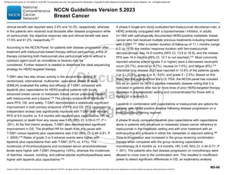Version 5.2023 © 2023 National Comprehensive Cancer Network©
(NCCN©
), All rights reserved. NCCN Guidelines® and this illustration may not be reproduced in any form without the express written permission of NCCN.
NCCN Guidelines Version 5.2023
Breast Cancer
MS-66
clinical benefit rate reported were 3.4% and 10.3%, respectively, whereas
in the patients who received dual blockade after disease progression while
on pertuzumab, the objective response rate and clinical benefit rate were
17.6% and 41.2%, respectively.577
According to the NCCN Panel, for patients with disease progression after
treatment with trastuzumab-based therapy without pertuzumab, a line of
therapy containing both trastuzumab plus pertuzumab with or without a
cytotoxic agent (such as vinorelbine or taxane) may be
considered. Further research is needed to determine the ideal sequencing
strategy for HER2-targeted therapy.
T-DM1 also has also shown activity in the second-line setting. A
randomized, international, multicenter, open-label, phase III study
(EMILIA) evaluated the safety and efficacy of T-DM1 compared with
lapatinib plus capecitabine for HER2-positive patients with locally
advanced breast cancer or metastatic breast cancer previously treated
with trastuzumab and a taxane.578
The primary endpoints of this study
were PFS, OS, and safety. T-DM1 demonstrated a statistically significant
improvement in both primary endpoints of PFS and OS. PFS (assessed by
independent review) was significantly improved with T-DM1 with median
PFS of 9.6 months vs. 6.4 months with lapatinib plus capecitabine; HR for
progression or death from any cause was 0.65 (95% CI, 0.55–0.77; P 
.001). At the first interim analysis, T-DM1 also demonstrated significant
improvement in OS. The stratified HR for death from any cause with
T-DM1 versus lapatinib plus capecitabine was 0.62 (95% CI, 0.48–0.81; P
= .0005).578
Rates of grade 3 or 4 adverse events were higher with
lapatinib plus capecitabine than with T-DM1 (57% vs. 41%). The
incidences of thrombocytopenia and increased serum aminotransferase
levels were higher with T-DM1 (frequency 25%), whereas the incidences
of diarrhea, nausea, vomiting, and palmar-plantar erythrodysesthesia were
higher with lapatinib plus capecitabine.578
A phase II single-arm study evaluated fam-trastuzumab deruxtecan-nxki, a
HER2 antibody conjugated with a topoisomerase I inhibitor, in adults
(n=184) with pathologically documented HER2-positive metastatic breast
cancer who had received multiple previous treatments including treatment
with T-DM1.579
After a median duration of follow-up of 11.1 months (range
0.7- to 19.9), the median response duration with fam-trastuzumab
deruxtecan-nxki was 14.8 months (95% CI, 13.8 to 16.9), and the median
PFS was 16.4 months (95% CI, 12.7 to not reached).579
Most commonly
reported adverse events (grade 3 or higher) were a decreased neutrophil
count (20.7%), anemia (in 8.7%), nausea (in 7.6%), and fatigue (6%).579
Interstitial lung disease (ILD) was reported in 13.6% of the patients (grade
1 or 2 - 10.9%; grade 3 or 4 - 0.5%; and grade 5 - 2.2%). Based on this
study and the approval from the U.S. FDA, the NCCN panel has included
this as an option for HER-2 positive metastatic disease noting that it is
indicated in patients after two or more lines of prior HER2-targeted therapy
regimens in the metastatic setting and contraindicated for those with a
history of or active ILD.
Lapatinib in combination with capecitabine or trastuzumab are options for
patients with HER2-positive disease following disease progression on a
trastuzumab-containing regimen.
A phase III study compared lapatinib plus capecitabine with capecitabine
alone in patients with advanced or metastatic breast cancer refractory to
trastuzumab in the metastatic setting and with prior treatment with an
anthracycline and a taxane in either the metastatic or adjuvant setting.580
Time to progression was increased in the group receiving combination
therapy when compared with the group receiving capecitabine
monotherapy (8.4 months vs. 4.4 months; HR, 0.49; 95% CI, 0.34–0.71; P
 .001). The patients who had disease progression on monotherapy were
allowed to cross over to the combination arm. This resulted in insufficient
power to detect significant differences in OS; an exploratory analysis
Printed by ann cocos on 1/21/2024 2:12:20 AM. For personal use only. Not approved for distribution. Copyright © 2024 National Comprehensive Cancer Network, Inc., All Rights Reserved.
 