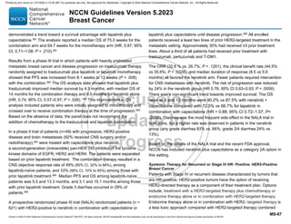 Version 5.2023 © 2023 National Comprehensive Cancer Network©
(NCCN©
), All rights reserved. NCCN Guidelines® and this illustration may not be reproduced in any form without the express written permission of NCCN.
NCCN Guidelines Version 5.2023
Breast Cancer
MS-67
demonstrated a trend toward a survival advantage with lapatinib plus
capecitabine.581 The analysis reported a median OS of 75.0 weeks for the
combination arm and 64.7 weeks for the monotherapy arm (HR, 0.87; 95%
CI, 0.71–1.08; P = .210).581
Results from a phase III trial in which patients with heavily pretreated
metastatic breast cancer and disease progression on trastuzumab therapy
randomly assigned to trastuzumab plus lapatinib or lapatinib monotherapy
showed that PFS was increased from 8.1 weeks to 12 weeks (P = .008)
with the combination.582
The OS analysis data showed that lapatinib plus
trastuzumab improved median survival by 4.5 months, with median OS of
14 months for the combination therapy and 9.5 months for lapatinib alone
(HR, 0.74; 95% CI, 0.57–0.97; P = .026). 583
This improvement in OS
analysis included patients who were initially assigned to monotherapy and
crossed over to receive combination therapy at the time of progression.583
Based on the absence of data, the panel does not recommend the
addition of chemotherapy to the trastuzumab and lapatinib combination.
In a phase II trial of patients (n=49) with progressive, HER2-positive
disease and brain metastases (92% received CNS surgery and/or
radiotherapy),584
were treated with capecitabine plus neratinib,
a second-generation (irreversible) pan-HER TKI inhibitor of the tyrosine
kinase domains of EGFR, HER2 and HER4. The patients were separated
based on prior lapatinib treatment. The combination therapy resulted in a
CNS objective response rate of 49% (95% CI, 32% to 66%), among
lapatinib-naïve patients, and 33% (95% CI, 10% to 65%) among those with
prior lapatinib treatment.584
Median PFS and OS among lapatinib-naïve
patients was 5.5 and 13.3 months, and 3.1 and 15.1 months among those
with prior lapatinib treatment. Grade 3 diarrhea occurred in 29% of
patients.584
A prospective randomized phase III trial (NALA) randomized patients (n =
621) with HER2-positive to neratinib in combination with capecitabine or
lapatinib plus capecitabine until disease progression.585
All enrolled
patients received a least two lines of prior HER2-targeted treatment in the
metastatic setting. Approximately 30% had received ≥3 prior treatment
lines. About a third of all patients had received prior treatment with
trastuzumab, pertuzumab and T-DM1.
The ORR (32.8 % vs. 26.7%; P = .1201), the clinical benefit rate (44.5%
vs 35.6%; P = .0328), and median duration of response (8.5 vs 5.6
months) all favored the neratinib arm. Fewer patients required intervention
for CNS metastases with neratinib. The risk of progression was reduced
by 24% in the neratinib group (HR 0.76; 95% CI 0.63–0.93; P = .0059).
There was a non-significant trend towards improved survival. The OS
rates at 6 and 12 months were 90.2% vs 87.5% with neratinib +
capecitabine compared with 72.5% vs 66.7% for lapatinib in
combination with capecitabine (HR = 0.88; 95% CI 0.72–1.07; P=
.2086). Diarrhea was the most frequent side effect in the NALA trial in
both arms, but a higher rate was observed in patients in the neratinib
group (any grade diarrhea 83% vs. 66%; grade 3/4 diarrhea 24% vs.
13%).
Based on the results of the NALA trial and the recent FDA approval,
NCCN has included neratinib plus capecitabine as a category 2A option in
this setting.
Systemic Therapy for Recurrent or Stage IV HR- Positive, HER2-Positive
Breast Cancer
Patients with Stage IV or recurrent disease characterized by tumors that
are HR-positive, HER2-positive tumors have the option of receiving
HER2-directed therapy as a component of their treatment plan. Options
include, treatment with a HER2-targeted therapy plus chemotherapy or
endocrine therapy alone or in combination with HER2-targeted therapy.
Endocrine therapy alone or in combination with HER2- targeted therapy is
a less toxic approach compared with HER2-targeted therapy combined
Printed by ann cocos on 1/21/2024 2:12:20 AM. For personal use only. Not approved for distribution. Copyright © 2024 National Comprehensive Cancer Network, Inc., All Rights Reserved.
 