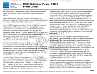 Version 5.2023 © 2023 National Comprehensive Cancer Network©
(NCCN©
), All rights reserved. NCCN Guidelines® and this illustration may not be reproduced in any form without the express written permission of NCCN.
NCCN Guidelines Version 5.2023
Breast Cancer
MS-68
with chemotherapy. Premenopausal patients treated with HER2-targeted
therapy and endocrine therapy should receive ovarian suppression or
ablation.
Adding trastuzumab or lapatinib to an AI has demonstrated a PFS
advantage compared with AI alone in post-menopausal patients with stage
IV or recurrent HR-positive, HER2-positive tumors.
In the TAnDEM study, postmenopausal patients (n =207) with metastatic
HR-positive and HER2-positive tumors were randomized to receive
anastrozole alone or anastrozole plus trastuzumab.586
Compared with
single-agent anastrozole, an improvement in PFS was seen with
combination therapy (4.8 vs. 2.4 months; HR 0.63, 95% CI 0.47-0.84, P =
.0016). The combination was associated with a higher incidence of
toxicities (all grades) fatigue (21% vs. 9%), diarrhea (20% vs. 8%),
vomiting (21% vs. 4%), and pyrexia (18% vs. 7%); serious (grade 3/4)
toxicities were rare in both treatment arms.
The phase III eLEcTRA trial studied the efficacy and safety of trastuzumab
plus letrozole in patients (n=93) with HER2-positive and HR-positive
metastatic breast cancer. Median time to progression was 3.3 months with
letrozole and 14.1 months with trastuzumab plus letrozole. The results are
consistent with the TAnDEM trial, however, due to smaller numbers of
patients enrolled in this trial, this was not statistically significant (HR, 0.67;
95% CI, 0.35 to 1.29; P = .23).587
In a phase III study of postmenopausal patients (n=219) with HER2–
positive and HR–positive disease, first-line treatment with lapatinib plus
letrozole reduced the risk of disease progression compared to treatment
with letrozole alone (median PFS, 8.2 months v 3.0 months; HR, 0.71,
95% CI, 0.53 to 0.96; P = .019).588
The combination of letrozole plus
trastuzumab was associated with a higher rate of grade 3 or grade 4
toxicities, including diarrhea (10% vs. 1%) and rash (1% vs. 0%).588
In the randomized phase II study (PERTAIN), postmenopausal patients
(n=258) were randomly assigned to either first-line pertuzumab plus
trastuzumab and an AI (anastrozole or letrozole) or trastuzumab plus an
AI. There was an improvement in PFS with the three-drug combination
(18.9 versus 15.8 months; HR 0.65, 95% CI 0.48-0.89).589
Grade 3 or
higher adverse events observed were higher trastuzumab and pertuzumab
versus pertuzumab alone (50% vs. 39%). Of note, about half of patients
received induction therapy with a taxane for 18 to 24 weeks prior to the
initiation of endocrine therapy. Based on the results of the PERTAIN
trial,589
the NCCN panel notes that if treatment was initiated with
chemotherapy and trastuzumab plus pertuzumab, and the chemotherapy
was stopped, endocrine therapy may be added to the trastuzumab plus
pertuzumab.
In the ALTERNATIVE trial, postmenopausal patients (n=355) with
HER2-positive, HR-positive metastatic breast cancer were randomized to
receive lapatinib plus trastuzumab plus an AI, lapatinib plus an AI, or
trastuzumab plus AI without chemotherapy.590
All patients in the trial
received prior trastuzumab and prior endocrine therapy, either in the
adjuvant or metastatic disease setting. AI in combination with lapatinib
plus trastuzumab demonstrated significant increase in PFS compared with
trastuzumab without lapatinib (11 vs. 5.7 months; HR 0.62, 95% CI
0.45-0.88, P = .0064).590
Most common adverse events with the
combination compared with trastuzumab or lapatinib monotherapy
were diarrhea (69%, 9%, 51%), rash (36%, 2%, 28%), nausea (22%,
9%, 22%), and paronychia (30%, 0, 15%).
The NCCN Panel has also included other combinations of available
endocrine therapies such as fulvestrant or tamoxifen with trastuzumab as
options for HR-positive and HER2-positive metastatic disease. These
options would be mostly considered after completion of chemotherapy
plus HER2-therapy or in a few patients with indolent or asymptomatic
Printed by ann cocos on 1/21/2024 2:12:20 AM. For personal use only. Not approved for distribution. Copyright © 2024 National Comprehensive Cancer Network, Inc., All Rights Reserved.
 
