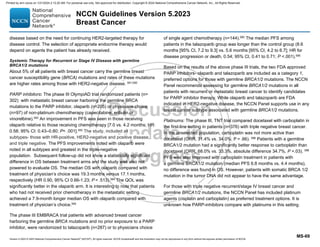 Version 5.2023 © 2023 National Comprehensive Cancer Network©
(NCCN©
), All rights reserved. NCCN Guidelines® and this illustration may not be reproduced in any form without the express written permission of NCCN.
NCCN Guidelines Version 5.2023
Breast Cancer
MS-69
disease based on the need for continuing HER2-targeted therapy for
disease control. The selection of appropriate endocrine therapy would
depend on agents the patient has already received.
Systemic Therapy for Recurrent or Stage IV Disease with germline
BRCA1/2 mutations
About 5% of all patients with breast cancer carry the germline breast
cancer susceptibility gene (BRCA) mutations and rates of these mutations
are higher rates among those with HER2-negative disease. 591,592
PARP inhibitors: The phase III OlympiAD trial randomized patients (n=
302) with metastatic breast cancer harboring the germline BRCA
mutations to the PARP inhibitor, olaparib (n=205) or physicians choice
(n=97) of non-platinum chemotherapy (capecitabine, eribulin or
vinorelbine).593 An improvement in PFS was seen in those receiving
olaparib relative to those receiving chemotherapy [7.0 vs. 4.2 months; HR:
0.58; 95% CI: 0.43–0.80; P .001].593
The study, included all
subtypes- those with HR-positive, HER2-negative and positive disease,
and triple negative. The PFS improvements noted with olaparib were
noted in all subtypes and greatest in the triple-negative
population. Subsequent follow-up did not show a statistically significant
difference in OS between treatment arms and the study was also not
powered to evaluate OS. The median OS with olaparib compared with
treatment of physician’s choice was 19.3 months versus 17.1 months,
respectively (HR 0.90, 95% CI 0.66-1.23; P = .513).594
The QOL was
significantly better in the olaparib arm. It is interesting to note that patients
who had not received prior chemotherapy in the metastatic setting
achieved a 7.9-month longer median OS with olaparib compared with
treatment of physician’s choice.594
The phase III EMBRACA trial patients with advanced breast cancer
harboring the germline BRCA mutations and no prior exposure to a PARP
inhibitor, were randomized to talazoparib (n=287) or to physicians choice
of single agent chemotherapy (n=144).595
The median PFS among
patients in the talazoparib group was longer than the control group (8.6
months [95% CI, 7.2 to 9.3] vs. 5.6 months [95% CI, 4.2 to 6.7]; HR for
disease progression or death, 0.54; 95% CI, 0.41 to 0.71; P .001).595
Based on the results of the above phase III trials, the two FDA approved
PARP inhibitors- olaparib and talazoparib are included as a category 1,
preferred options for those with germline BRCA1/2 mutations. The NCCN
Panel recommends assessing for germline BRCA1/2 mutations in all
patients with recurrent or metastatic breast cancer to identify candidates
for PARP inhibitor therapy. While olaparib and talazoparib are FDA
indicated in HER2-negative disease, the NCCN Panel supports use in any
breast cancer subtype associated with germline BRCA1/2 mutations.
Platinums: The phase III, TNT trial compared docetaxel with carboplatin in
the first-line setting in patients (n=376) with triple negative breast cancer.
In the unselected population, carboplatin was not more active than
docetaxel (ORR, 31.4% vs. 34.0%; P = .66). 596
Patients with a germline
BRCA1/2 mutation had a significantly better response to carboplatin than
docetaxel (ORR, 68.0% vs. 33.3%, absolute difference 34.7%, P =.03). 596
PFS was also improved with carboplatin treatment in patients with
a germline BRCA1/2 mutation (median PFS 6.8 months vs. 4.4 months),
no difference was found in OS. However, patients with somatic BRCA 1/2
mutation in the tumor DNA did not appear to have the same advantage.
For those with triple negative recurrent/stage IV breast cancer and
germline BRCA1/2 mutations, the NCCN Panel has included platinum
agents (cisplatin and carboplatin) as preferred treatment options. It is
unknown how PARP-inhibitors compare with platinums in this setting.
Printed by ann cocos on 1/21/2024 2:12:20 AM. For personal use only. Not approved for distribution. Copyright © 2024 National Comprehensive Cancer Network, Inc., All Rights Reserved.
 