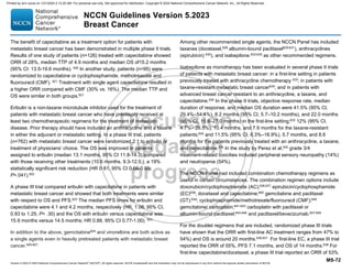 Version 5.2023 © 2023 National Comprehensive Cancer Network©
(NCCN©
), All rights reserved. NCCN Guidelines® and this illustration may not be reproduced in any form without the express written permission of NCCN.
NCCN Guidelines Version 5.2023
Breast Cancer
MS-72
The benefit of capecitabine as a treatment option for patients with
metastatic breast cancer has been demonstrated in multiple phase II trials.
Results of one study of patients (n=126) treated with capecitabine showed
ORR of 28%, median TTP of 4.9 months and median OS of15.2 months
(95% CI: 13.5-19.6 months). 620
In another study, patients (n=95) were
randomized to capecitabine or cyclophosphamide, methotreaxate and
fluorouracil (CMF). 621
Treatment with single agent capecitabine resulted in
a higher ORR compared with CMF (30% vs. 16%). The median TTP and
OS were similar in both groups.621
Eribulin is a non-taxane microtubule inhibitor used for the treatment of
patients with metastatic breast cancer who have previously received at
least two chemotherapeutic regimens for the treatment of metastatic
disease. Prior therapy should have included an anthracycline and a taxane
in either the adjuvant or metastatic setting. In a phase III trial, patients
(n=762) with metastatic breast cancer were randomized 2:1 to eribulin or
treatment of physicians’ choice. The OS was improved in patients
assigned to eribulin (median 13.1 months, 95% CI 11.8-14.3) compared
with those receiving other treatments (10.6 months, 9.3-12.5;), a 19%
statistically significant risk reduction (HR 0·81, 95% CI 0.66-0.99;
P=.041).622
A phase III trial compared eribulin with capecitabine in patients with
metastatic breast cancer and showed that both treatments were similar
with respect to OS and PFS.623 The median PFS times for eribulin and
capecitabine were 4.1 and 4.2 months, respectively (HR, 1.08; 95% CI,
0.93 to 1.25; P= .30) and the OS with eribulin versus capecitabine was
15.9 months versus 14.5 months; HR 0.88, 95% CI 0.77-1.00). 623
In addition to the above, gemcitabine624
and vinorelbine are both active as
a single agents even in heavily pretreated patients with metastatic breast
cancer.625-627
Among other recommended single agents, the NCCN Panel has included
taxanes (docetaxel,628 albumin-bound paclitaxel629-631), anthracyclines
(epirubicin) 632
), and ixabepilone.633-635
as other recommended regimens.
Ixabepilone as monotherapy has been evaluated in several phase II trials
of patients with metastatic breast cancer: in a first-line setting in patients
previously treated with anthracycline chemotherapy 633; in patients with
taxane-resistant metastatic breast cancer634
; and in patients with
advanced breast cancer resistant to an anthracycline, a taxane, and
capecitabine.635
In the phase II trials, objective response rate, median
duration of response, and median OS duration were 41.5% (95% CI,
29.4%–54.4%), 8.2 months (95% CI, 5.7–10.2 months), and 22.0 months
(95% CI, 15.6–27.0 months) in the first-line setting;633
12% (95% CI,
4.7%– 26.5%), 10.4 months, and 7.9 months for the taxane-resistant
patients;634
and 11.5% (95% CI, 6.3%–18.9%), 5.7 months, and 8.6
months for the patients previously treated with an anthracycline, a taxane,
and capecitabine.635 In the study by Perez et al,635 grade 3/4
treatment-related toxicities included peripheral sensory neuropathy (14%)
and neutropenia (54%).
The NCCN Panel had included combination chemotherapy regimens as
useful in certain circumstances. The combination regimen options include
doxorubicin/cyclophosphamide (AC);636,637
epirubicin/cyclophosphamide
(EC)638
; docetaxel and capecitabine;602
gemcitabine and paclitaxel
(GT);639; cyclophosphamide/methotrexate/fluorouracil (CMF);640
gemcitabine/ carboplatin;641-643 carboplatin with paclitaxel or
albumin-bound paclitaxel;644-646
and paclitaxel/bevacizumab.647-649
For the doublet regimens that are included, randomized phase III trials
have shown that the ORR with first-line AC treatment ranges from 47% to
54%) and OS is around 20 months.636,637
For first-line EC, a phase III trial
reported the ORR of 55%, PFS 7.1 months, and OS of 14 months.638
For
first-line capecitabine/docetaxel, a phase III trial reported an ORR of 53%
Printed by ann cocos on 1/21/2024 2:12:20 AM. For personal use only. Not approved for distribution. Copyright © 2024 National Comprehensive Cancer Network, Inc., All Rights Reserved.
 