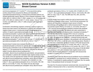 Version 5.2023 © 2023 National Comprehensive Cancer Network©
(NCCN©
), All rights reserved. NCCN Guidelines® and this illustration may not be reproduced in any form without the express written permission of NCCN.
NCCN Guidelines Version 5.2023
Breast Cancer
MS-73
and time-to-progression of 11 months.650
In the second-line setting,
another phase III trial compared the efficacy and tolerability of
capecitabine/docetaxel therapy in anthracycline-pretreated patients and
showed significantly superior efficacy in time to disease progression (HR,
0.652; 95% CI, 0.545 to 0.780; P =.0001; median, 6.1 vs. 4.2 months), OS
(HR, 0.775; 95% CI, 0.634 to 0.947; P =.0126; median, 14.5 vs. 11.5
months), and ORR (42% v 30%, P =.006) compared with single agent
docetaxel.602
Combination chemotherapy regimens containing a platinum agent or a
taxane have been shown to be efficacious in patients with metastatic triple
negative breast cancer. A randomized phase II study compared the
addition of iniparib to gemcitabine/carboplatin versus
gemcitabine/carboplatin in patients with triple negative breast cancer who
had received no more than two prior chemotherapies. ORR was similar in
both groups - 30.2% (95% CI, 24.6 to 35.8) with
gemcitabine/carboplatin.641 and the median OS was 11.1 months with
gemcitabine/carboplatin [HR of 0.88 (95% CI, 0.69 to 1.12)].641
Several phase II studies have evaluated the efficacy of
paclitaxel/carboplatin as first-line for patients with metastatic breast cancer
and found the combination to be an effective therapeutic option in this
setting.645,646
The randomized the trial, tnAcity, evaluated the efficacy and
safety of first-line albumin-bound paclitaxel plus
carboplatin, albumin-bound paclitaxel plus gemcitabine, and gemcitabine
plus carboplatin in patients with metastatic triple negative breast cancer.644
The results of this trial reported that median PFS was significantly longer
with albumin-bound paclitaxel plus carboplatin versus albumin-bound
paclitaxel/ gemcitabine (8.3 vs. 5.5 months; HR, 0.59 [95% CI, 0.38–
0.92]; P = .02) or gemcitabine/carboplatin (8.3 vs. 6.0 months; HR, 0.58
[95% CI, 0.37–0.90]; P = 0.02). The median OS was also longer
with albumin-bound paclitaxel plus carboplatin versus albumin-bound
paclitaxel/ gemcitabine (16.8 vs. 12.1 months; HR, 0.73 [95% CI, 0.47–
1.13]; P = .16) or gemcitabine/carboplatin (16.8 vs. 12.6 months; HR, 0.80
[95% CI, 0.52–1.22]; P = .29). The ORR was 73%, 39%, and 44%,
respectively.644
A series of trials have sought to define the role for bevacizumab in the
treatment of metastatic breast cancer. The E2100 trial randomized 722
patients with recurrent or metastatic breast cancer to first-line
chemotherapy with paclitaxel with or without bevacizumab.647
This trial
documented superior PFS (11.8 months vs. 5.9 months; HR 0.60; P
.001) favoring bevacizumab plus paclitaxel compared with paclitaxel
alone. A similar trial enrolled 736 patients who were randomized to
treatment with docetaxel and bevacizumab or docetaxel and placebo.651
This trial also documented increased PFS in the arm containing
bevacizumab (10.1 months vs. 8.2 months with docetaxel alone; HR 0.77;
P = .006). An additional trial, RIBBON-1, combined bevacizumab with
capecitabine, with a taxane (docetaxel, nab-paclitaxel), with anthracyclines
(FEC, CAF, AC, or EC), or with the same chemotherapy alone. Results of
this trial show a statistically significant increase in PFS with bevacizumab
and capecitabine (8.6 months vs. 5.7 months; HR, 0.69; P  .001) and
taxane- or anthracycline- (9.2 months vs. 8.0 months; HR, 0.64; P  .001)
containing arms.648,649
In a subset analysis of the phase III CALGB 40502
trial, patients (n = 201) with metastatic triple negative breast cancer,
first-line albumin-bound paclitaxel in combination with bevacizumab
resulted in a median PFS of 7.4 months.652
The NCCN panel notes that albumin-bound paclitaxel may be substituted
for paclitaxel or docetaxel due to medical necessity (i.e., hypersensitivity
reaction). If substituted for weekly paclitaxel or docetaxel, then the weekly
dose of nab-paclitaxel should not exceed 125 mg/m2
.
The data from the above-mentioned randomized trials, document that the
addition of bevacizumab to first- or second-line chemotherapy agents
Printed by ann cocos on 1/21/2024 2:12:20 AM. For personal use only. Not approved for distribution. Copyright © 2024 National Comprehensive Cancer Network, Inc., All Rights Reserved.
 