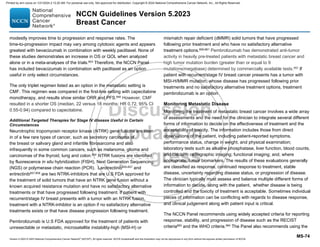 Version 5.2023 © 2023 National Comprehensive Cancer Network©
(NCCN©
), All rights reserved. NCCN Guidelines® and this illustration may not be reproduced in any form without the express written permission of NCCN.
NCCN Guidelines Version 5.2023
Breast Cancer
MS-74
modestly improves time to progression and response rates. The
time-to-progression impact may vary among cytotoxic agents and appears
greatest with bevacizumab in combination with weekly paclitaxel. None of
these studies demonstrates an increase in OS or QOL when analyzed
alone or in a meta-analyses of the trials.653
Therefore, the NCCN Panel
has included bevacizumab in combination with paclitaxel as an option
useful in only select circumstances.
The only triplet regimen listed as an option in the metastatic setting is
CMF. This regimen was compared in the first-line setting with capecitabine
monotherapy, and results show similar ORR and PFS.640
However, CMF
resulted in a shorter OS (median, 22 versus 18 months; HR 0.72, 95% CI
0.55-0.94) compared to capecitabine.
Additional Targeted Therapies for Stage IV disease Useful in Certain
Circumstances
Neurotrophic tropomyosin receptor kinase (NTRK) gene fusions are seen
in of a few rare types of cancer, such as secretory carcinoma of
the breast or salivary gland and infantile fibrosarcoma and also
infrequently in some common cancers, such as melanoma, glioma and
carcinomas of the thyroid, lung and colon.654 NTRK fusions are identified
by fluorescence in situ hybridization (FISH), Next Generation Sequencing
(NGS) or polymerase chain reaction (PCR). Larotrectinib655-657
and
entrectinib657,658
are two NTRK-inhibitors that are U.S FDA approved for
the treatment of solid tumors that have an NTRK gene fusion without a
known acquired resistance mutation and have no satisfactory alternative
treatments or that have progressed following treatment. If patient with
recurrent/stage IV breast presents with a tumor with an NTRK fusion,
treatment with a NTRK-inhibitor is an option if no satisfactory alternative
treatments exists or that have disease progression following treatment.
Pembrolizumab is U.S FDA approved for the treatment of patients with
unresectable or metastatic, microsatellite instability-high (MSI-H) or
mismatch repair deficient (dMMR) solid tumors that have progressed
following prior treatment and who have no satisfactory alternative
treatment options.659-661
Pembrolizumab has demonstrated anti-tumor
activity in heavily pre-treated patients with metastatic breast cancer and
high tumor mutation burden (greater than or equal to 9
mutations/megabase) determined by commercially available tests.662
If
patient with recurrent/stage IV breast cancer presents has a tumor with
MSI-H/MMR mutation, whose disease has progressed following prior
treatments and no satisfactory alternative treatment options, treatment
pembrolizumab is an option.
Monitoring Metastatic Disease
Monitoring the treatment of metastatic breast cancer involves a wide array
of assessments and the need for the clinician to integrate several different
forms of information to decide on the effectiveness of treatment and the
acceptability of toxicity. The information includes those from direct
observations of the patient, including patient-reported symptoms,
performance status, change in weight, and physical examination;
laboratory tests such as alkaline phosphatase, liver function, blood counts,
and calcium; radiographic imaging; functional imaging; and, where
appropriate, tumor biomarkers. The results of these evaluations generally
are classified as response, continued response to treatment, stable
disease, uncertainty regarding disease status, or progression of disease.
The clinician typically must assess and balance multiple different forms of
information to decide, along with the patient, whether disease is being
controlled and the toxicity of treatment is acceptable. Sometimes individual
pieces of information can be conflicting with regards to disease response,
and clinical judgement along with patient input is critical.
The NCCN Panel recommends using widely accepted criteria for reporting
response, stability, and progression of disease such as the RECIST
criteria663
and the WHO criteria.664
The Panel also recommends using the
Printed by ann cocos on 1/21/2024 2:12:20 AM. For personal use only. Not approved for distribution. Copyright © 2024 National Comprehensive Cancer Network, Inc., All Rights Reserved.
 