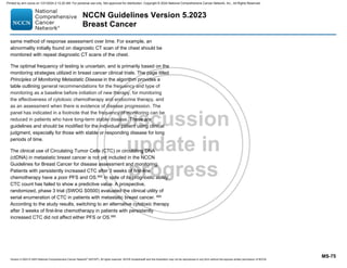 Version 5.2023 © 2023 National Comprehensive Cancer Network©
(NCCN©
), All rights reserved. NCCN Guidelines® and this illustration may not be reproduced in any form without the express written permission of NCCN.
NCCN Guidelines Version 5.2023
Breast Cancer
MS-75
same method of response assessment over time. For example, an
abnormality initially found on diagnostic CT scan of the chest should be
monitored with repeat diagnostic CT scans of the chest.
The optimal frequency of testing is uncertain, and is primarily based on the
monitoring strategies utilized in breast cancer clinical trials. The page titled
Principles of Monitoring Metastatic Disease in the algorithm provides a
table outlining general recommendations for the frequency and type of
monitoring as a baseline before initiation of new therapy, for monitoring
the effectiveness of cytotoxic chemotherapy and endocrine therapy, and
as an assessment when there is evidence of disease progression. The
panel has indicated in a footnote that the frequency of monitoring can be
reduced in patients who have long-term stable disease. These are
guidelines and should be modified for the individual patient using clinical
judgment, especially for those with stable or responding disease for long
periods of time.
The clinical use of Circulating Tumor Cells (CTC) or circulating DNA
(ctDNA) in metastatic breast cancer is not yet included in the NCCN
Guidelines for Breast Cancer for disease assessment and monitoring.
Patients with persistently increased CTC after 3 weeks of first-line
chemotherapy have a poor PFS and OS.665
In spite of its prognostic ability,
CTC count has failed to show a predictive value. A prospective,
randomized, phase 3 trial (SWOG S0500) evaluated the clinical utility of
serial enumeration of CTC in patients with metastatic breast cancer. 665
According to the study results, switching to an alternative cytotoxic therapy
after 3 weeks of first-line chemotherapy in patients with persistently
increased CTC did not affect either PFS or OS.665
Printed by ann cocos on 1/21/2024 2:12:20 AM. For personal use only. Not approved for distribution. Copyright © 2024 National Comprehensive Cancer Network, Inc., All Rights Reserved.
 