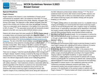 Version 5.2023 © 2023 National Comprehensive Cancer Network©
(NCCN©
), All rights reserved. NCCN Guidelines® and this illustration may not be reproduced in any form without the express written permission of NCCN.
NCCN Guidelines Version 5.2023
Breast Cancer
MS-76
Special Situations
Paget’s Disease
Paget’s disease of the breast is a rare manifestation of breast cancer
characterized by neoplastic cells in the epidermis of the NAC.666
It most
commonly presents with eczema of the areola, bleeding, ulceration, and
itching of the nipple. The diagnosis is often delayed because of the rare
nature of the condition and confusion with other dermatologic conditions.
There is an associated cancer elsewhere in the breast in up to about 80%
to 90% of cases.667-669
The associated cancers are not necessarily located
adjacent to the NAC and may be either DCIS or invasive cancer.
Patients with clinical signs that raise suspicion for Paget’s disease require
a complete history and physical examination and diagnostic breast
imaging. Any breast lesion identified by imaging or examination should be
evaluated according to the NCCN Guidelines for Breast Screening and
Diagnosis. The skin of the NAC should undergo surgical biopsy, including
the full thickness of the epidermis including at least a portion of any
clinically involved NAC. When biopsy of the NAC is positive for Paget’s
disease, breast MRI is recommended to define the extent of disease and
identify additional disease.669,670
There are no category 1 data that specifically address local management
of Paget’s disease. Systemic therapy is based on the stage and biological
characteristics of any underlying cancer, and is supported by the evidence
cited in the relevant stage-specific breast cancer treatment guidelines.
Management of Paget’s disease has traditionally been total mastectomy
with axillary dissection. Total mastectomy remains a reasonable option for
patients regardless of the absence or presence of an associated breast
cancer.668
Data demonstrate that satisfactory local control may be
achieved with breast-conserving surgery including the excision with
negative margins of any underlying breast cancer along with resection of
the NAC followed by whole breast radiation therapy.671-675
The risk of
ipsilateral breast recurrence after breast-conserving NAC resection and
radiation therapy with or without an associated cancer is similar to that
with breast-conserving surgery and radiation therapy with the typical
invasive or in situ cancer.
For Paget’s disease without an associated cancer (ie, no palpable mass or
imaging abnormality), it is recommended that breast-conserving surgery
consist of removal of the entire NAC with a negative margin of underlying
breast tissue. In cases with an associated cancer elsewhere in the breast,
the surgery includes removal of the NAC with a negative margin and
removal of the peripheral cancer using standard breast-conserving
technique to achieve a negative margin. It is not necessary to remove the
NAC and the peripheral cancer in continuity in a single surgical specimen
or through a single incision. Mastectomy also remains an appropriate
treatment option.
ALN staging is not necessary when breast-conserving therapy is used to
treat Paget’s disease with underlying DCIS without evidence of invasive
cancer following clinical examination, imaging evaluation, and
full-thickness skin biopsy of the involved NAC. In the presence of an
underlying invasive breast cancer treated with breast-conserving surgery,
axillary surgery should be performed according to the Surgical Axillary
Staging outlined in the NCCN Guidelines. In cases treated by total
mastectomy, axillary staging is recommended for patients with invasive
disease and should also be considered for patients with underlying DCIS
without evidence of invasive disease. This is because the final pathology
may reveal an invasive cancer in the mastectomy specimen and the
mastectomy precludes subsequent sentinel node biopsy. Two
retrospective studies have provided evidence for a high degree of
accuracy in the identification of the sentinel node(s) in patients with
Paget’s disease.676,677
Patients treated with breast conservation should
Printed by ann cocos on 1/21/2024 2:12:20 AM. For personal use only. Not approved for distribution. Copyright © 2024 National Comprehensive Cancer Network, Inc., All Rights Reserved.
 
