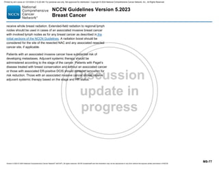 Version 5.2023 © 2023 National Comprehensive Cancer Network©
(NCCN©
), All rights reserved. NCCN Guidelines® and this illustration may not be reproduced in any form without the express written permission of NCCN.
NCCN Guidelines Version 5.2023
Breast Cancer
MS-77
receive whole breast radiation. Extended-field radiation to regional lymph
nodes should be used in cases of an associated invasive breast cancer
with involved lymph nodes as for any breast cancer as described in the
initial sections of the NCCN Guidelines. A radiation boost should be
considered for the site of the resected NAC and any associated resected
cancer site, if applicable.
Patients with an associated invasive cancer have substantial risk of
developing metastases. Adjuvant systemic therapy should be
administered according to the stage of the cancer. Patients with Paget’s
disease treated with breast conservation and without an associated cancer
or those with associated ER-positive DCIS should consider tamoxifen for
risk reduction. Those with an associated invasive cancer should receive
adjuvant systemic therapy based on the stage and HR status.
Printed by ann cocos on 1/21/2024 2:12:20 AM. For personal use only. Not approved for distribution. Copyright © 2024 National Comprehensive Cancer Network, Inc., All Rights Reserved.
 