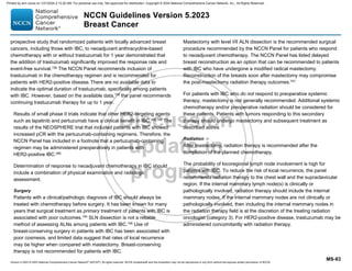 Version 5.2023 © 2023 National Comprehensive Cancer Network©
(NCCN©
), All rights reserved. NCCN Guidelines® and this illustration may not be reproduced in any form without the express written permission of NCCN.
NCCN Guidelines Version 5.2023
Breast Cancer
MS-83
prospective study that randomized patients with locally advanced breast
cancers, including those with IBC, to neoadjuvant anthracycline-based
chemotherapy with or without trastuzumab for 1 year demonstrated that
the addition of trastuzumab significantly improved the response rate and
event-free survival.739
The NCCN Panel recommends inclusion of
trastuzumab in the chemotherapy regimen and is recommended for
patients with HER2-positive disease. There are no available data to
indicate the optimal duration of trastuzumab, specifically among patients
with IBC. However, based on the available data,739
the panel recommends
continuing trastuzumab therapy for up to 1 year.
Results of small phase II trials indicate that other HER2-targeting agents
such as lapatinib and pertuzumab have a clinical benefit in IBC.260,744
The
results of the NEOSPHERE trial that included patients with IBC showed
increased pCR with the pertuzumab-containing regimens. Therefore, the
NCCN Panel has included in a footnote that a pertuzumab-containing
regimen may be administered preoperatively in patients with
HER2-positive IBC.260
Determination of response to neoadjuvant chemotherapy in IBC should
include a combination of physical examination and radiologic
assessment.
Surgery
Patients with a clinical/pathologic diagnosis of IBC should always be
treated with chemotherapy before surgery. It has been known for many
years that surgical treatment as primary treatment of patients with IBC is
associated with poor outcomes.745
SLN dissection is not a reliable
method of assessing ALNs among patients with IBC.746
Use of
breast-conserving surgery in patients with IBC has been associated with
poor cosmesis, and limited data suggest that rates of local recurrence
may be higher when compared with mastectomy. Breast-conserving
therapy is not recommended for patients with IBC.
Mastectomy with level I/II ALN dissection is the recommended surgical
procedure recommended by the NCCN Panel for patients who respond
to neoadjuvant chemotherapy. The NCCN Panel has listed delayed
breast reconstruction as an option that can be recommended to patients
with IBC who have undergone a modified radical mastectomy.
Reconstruction of the breasts soon after mastectomy may compromise
the post-mastectomy radiation therapy outcomes.747
For patients with IBC who do not respond to preoperative systemic
therapy, mastectomy is not generally recommended. Additional systemic
chemotherapy and/or preoperative radiation should be considered for
these patients. Patients with tumors responding to this secondary
therapy should undergo mastectomy and subsequent treatment as
described above.
Radiation
After mastectomy, radiation therapy is recommended after the
completion of the planned chemotherapy.
The probability of locoregional lymph node involvement is high for
patients with IBC. To reduce the risk of local recurrence, the panel
recommends radiation therapy to the chest wall and the supraclavicular
region. If the internal mammary lymph node(s) is clinically or
pathologically involved, radiation therapy should include the internal
mammary nodes. If the internal mammary nodes are not clinically or
pathologically involved, then including the internal mammary nodes in
the radiation therapy field is at the discretion of the treating radiation
oncologist (category 3). For HER2-positive disease, trastuzumab may be
administered concomitantly with radiation therapy.
Printed by ann cocos on 1/21/2024 2:12:20 AM. For personal use only. Not approved for distribution. Copyright © 2024 National Comprehensive Cancer Network, Inc., All Rights Reserved.
 