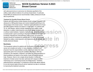 Version 5.2023 © 2023 National Comprehensive Cancer Network©
(NCCN©
), All rights reserved. NCCN Guidelines® and this illustration may not be reproduced in any form without the express written permission of NCCN.
NCCN Guidelines Version 5.2023
Breast Cancer
MS-85
with adenocarcinoma (or carcinoma not otherwise specified) of the
axillary nodes without evidence of a primary breast lesion. In particular,
breast MRI and ultrasound are recommended. Axillary ultrasound should
also be performed.
Treatment for Possible Primary Breast Cancer
Patients with MRI-positive breast disease should undergo evaluation with
ultrasound or MRI-guided biopsy and receive treatment according to the
clinical stage of the breast cancer. Treatment recommendations for those
with MRI-negative disease are based on nodal status. For patients with
T0, N1, M0 disease, options include mastectomy plus axillary nodal
dissection or axillary nodal dissection plus whole breast irradiation with
or without nodal irradiation. Systemic chemotherapy, endocrine therapy,
or trastuzumab is given according to the recommendations for stage II or
III disease. Neoadjuvant chemotherapy, trastuzumab, and endocrine
therapy should be considered for patients with T0, N2-N3, M0 disease
followed by axillary nodal dissection and mastectomy as for patients with
locally advanced disease.
Summary
The therapeutic options for patients with noninvasive or invasive breast
cancer are complex and varied. In many situations, the patient and
physician have the responsibility to jointly explore and select the most
appropriate option from among the available alternatives. With few
exceptions, the evaluation, treatment, and follow-up recommendations in
these guidelines are based on the results of past and present clinical
trials. However, there is not a single clinical situation in which the
treatment of breast cancer has been optimized with respect to either
maximizing cure or minimizing toxicity and disfigurement. Therefore,
patient/physician participation in prospective clinical trials allows patients
to not only receive state-of-the-art cancer treatment but also to contribute
to improving the treatment outcomes.
Printed by ann cocos on 1/21/2024 2:12:20 AM. For personal use only. Not approved for distribution. Copyright © 2024 National Comprehensive Cancer Network, Inc., All Rights Reserved.
 