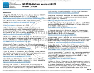 Version 5.2023 © 2023 National Comprehensive Cancer Network©
(NCCN©
), All rights reserved. NCCN Guidelines® and this illustration may not be reproduced in any form without the express written permission of NCCN.
NCCN Guidelines Version 5.2023
Breast Cancer
MS-86
References
1. Siegel RL, Miller KD, Fuchs HE, Jemal A. Cancer statistics, 2022. CA:
A Cancer Journal for Clinicians 2022;72:7-33. Available at:
https://acsjournals.onlinelibrary.wiley.com/doi/abs/10.3322/caac.21708.
2. U.S. National Library of Medicine-Key MEDLINE® Indicators.
Available at: http://www.nlm.nih.gov/bsd/bsd_key.html.
3. http://www.cap.org. Accessed April, 2022.
4. Allison KH, Hammond MEH, Dowsett M, et al. Estrogen and
Progesterone Receptor Testing in Breast Cancer: American Society of
Clinical Oncology/College of American Pathologists Guideline Update.
Arch Pathol Lab Med 2020;144:545-563. Available at:
https://www.ncbi.nlm.nih.gov/pubmed/31928354.
5. Kerlikowske K, Molinaro AM, Gauthier ML, et al. Biomarker expression
and risk of subsequent tumors after initial ductal carcinoma in situ
diagnosis. J Natl Cancer Inst 2010;102:627-637. Available at:
http://www.ncbi.nlm.nih.gov/pubmed/20427430.
6. Stackievicz R, Paran H, Bernheim J, et al. Prognostic significance of
HER-2/neu expression in patients with ductal carcinoma in situ. Isr Med
Assoc J 2010;12:290-295. Available at:
http://www.ncbi.nlm.nih.gov/pubmed/20929083.
7. Zhou W, Jirstrom K, Johansson C, et al. Long-term survival of women
with basal-like ductal carcinoma in situ of the breast: a population-based
cohort study. BMC Cancer 2010;10:653. Available at:
http://www.ncbi.nlm.nih.gov/pubmed/21118480.
8. Lari SA, Kuerer HM. Biological markers in DCIS and risk of breast
recurrence: A systematic review. J Cancer 2011;2:232-261. Available at:
http://www.ncbi.nlm.nih.gov/pubmed/21552384.
9. Cobleigh MA, Anderson SJ, Siziopikou KP, et al. Comparison of
Radiation With or Without Concurrent Trastuzumab for HER2-Positive
Ductal Carcinoma In Situ Resected by Lumpectomy: A Phase III Clinical
Trial. Journal of Clinical Oncology 2021;39:2367-2374. Available at:
https://ascopubs.org/doi/abs/10.1200/JCO.20.02824.
10. Kuhl CK, Schrading S, Bieling HB, et al. MRI for diagnosis of pure
ductal carcinoma in situ: a prospective observational study. Lancet
2007;370:485-492. Available at:
http://www.ncbi.nlm.nih.gov/pubmed/17693177.
11. Allen LR, Lago-Toro CE, Hughes JH, et al. Is there a role for MRI in
the preoperative assessment of patients with DCIS? Ann Surg Oncol
2010;17:2395-2400. Available at:
https://www.ncbi.nlm.nih.gov/pubmed/20217259.
12. Davis KL, Barth RJ, Jr., Gui J, et al. Use of MRI in preoperative
planning for women with newly diagnosed DCIS: risk or benefit? Ann
Surg Oncol 2012;19:3270-3274. Available at:
https://www.ncbi.nlm.nih.gov/pubmed/22911365.
13. Pilewskie M, Olcese C, Eaton A, et al. Perioperative breast MRI is
not associated with lower locoregional recurrence rates in DCIS patients
treated with or without radiation. Ann Surg Oncol 2014;21:1552-1560.
Available at: https://www.ncbi.nlm.nih.gov/pubmed/24385207.
14. Lam DL, Smith J, Partridge SC, et al. The impact of preoperative
breast MRI on surgical management of women with newly diagnosed
Ductal Carcinoma In Situ. Acad Radiol 2020;27:478-486. Available at:
https://www.ncbi.nlm.nih.gov/pubmed/31281083.
15. Chou SS, Romanoff J, Lehman CD, et al. Preoperative Breast MRI
for Newly Diagnosed Ductal Carcinoma in Situ: Imaging Features and
Performance in a Multicenter Setting (ECOG-ACRIN E4112 Trial).
Radiology 2021;301:66-77. Available at:
https://www.ncbi.nlm.nih.gov/pubmed/34342501.
16. Bijker N, Meijnen P, Peterse JL, et al. Breast-conserving treatment
with or without radiotherapy in ductal carcinoma-in-situ: ten-year results
of European Organisation for Research and Treatment of Cancer
randomized phase III trial 10853--a study by the EORTC Breast Cancer
Cooperative Group and EORTC Radiotherapy Group. J Clin Oncol
Printed by ann cocos on 1/21/2024 2:12:20 AM. For personal use only. Not approved for distribution. Copyright © 2024 National Comprehensive Cancer Network, Inc., All Rights Reserved.
 