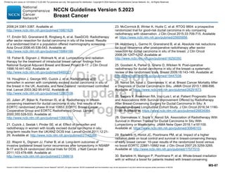 Version 5.2023 © 2023 National Comprehensive Cancer Network©
(NCCN©
), All rights reserved. NCCN Guidelines® and this illustration may not be reproduced in any form without the express written permission of NCCN.
NCCN Guidelines Version 5.2023
Breast Cancer
MS-87
2006;24:3381-3387. Available at:
http://www.ncbi.nlm.nih.gov/pubmed/16801628.
17. Emdin SO, Granstrand B, Ringberg A, et al. SweDCIS: Radiotherapy
after sector resection for ductal carcinoma in situ of the breast. Results
of a randomised trial in a population offered mammography screening.
Acta Oncol 2006;45:536-543. Available at:
http://www.ncbi.nlm.nih.gov/pubmed/16864166.
18. Fisher B, Dignam J, Wolmark N, et al. Lumpectomy and radiation
therapy for the treatment of intraductal breast cancer: findings from
National Surgical Adjuvant Breast and Bowel Project B-17. J Clin Oncol
1998;16:441-452. Available at:
http://www.ncbi.nlm.nih.gov/pubmed/9469327.
19. Houghton J, George WD, Cuzick J, et al. Radiotherapy and
tamoxifen in women with completely excised ductal carcinoma in situ of
the breast in the UK, Australia, and New Zealand: randomised controlled
trial. Lancet 2003;362:95-9102. Available at:
http://www.ncbi.nlm.nih.gov/pubmed/12867108.
20. Julien JP, Bijker N, Fentiman IS, et al. Radiotherapy in breast-
conserving treatment for ductal carcinoma in situ: first results of the
EORTC randomised phase III trial 10853. EORTC Breast Cancer
Cooperative Group and EORTC Radiotherapy Group. Lancet
2000;355:528-533. Available at:
http://www.ncbi.nlm.nih.gov/pubmed/10683002.
21. Cuzick J, Sestak I, Pinder SE, et al. Effect of tamoxifen and
radiotherapy in women with locally excised ductal carcinoma in situ:
long-term results from the UK/ANZ DCIS trial. Lancet Oncol 2011;12:21-
29. Available at: http://www.ncbi.nlm.nih.gov/pubmed/21145284.
22. Wapnir IL, Dignam JJ, Fisher B, et al. Long-term outcomes of
invasive ipsilateral breast tumor recurrences after lumpectomy in NSABP
B-17 and B-24 randomized clinical trials for DCIS. J Natl Cancer Inst
2011;103:478-488. Available at:
http://www.ncbi.nlm.nih.gov/pubmed/21398619.
23. McCormick B, Winter K, Hudis C, et al. RTOG 9804: a prospective
randomized trial for good-risk ductal carcinoma in situ comparing
radiotherapy with observation. J Clin Oncol 2015;33:709-715. Available
at: https://www.ncbi.nlm.nih.gov/pubmed/25605856.
24. Holmberg L, Garmo H, Granstrand B, et al. Absolute risk reductions
for local recurrence after postoperative radiotherapy after sector
resection for ductal carcinoma in situ of the breast. J Clin Oncol
2008;26:1247-1252. Available at:
http://www.ncbi.nlm.nih.gov/pubmed/18250350.
25. Goodwin A, Parker S, Ghersi D, Wilcken N. Post-operative
radiotherapy for ductal carcinoma in situ of the breast--a systematic
review of the randomised trials. Breast 2009;18:143-149. Available at:
http://www.ncbi.nlm.nih.gov/pubmed/19447038.
26. Narod SA, Iqbal J, Giannakeas V, et al. Breast Cancer Mortality After
a Diagnosis of Ductal Carcinoma In Situ. JAMA Oncol 2015;1:888-896.
Available at: https://www.ncbi.nlm.nih.gov/pubmed/26291673.
27. Sagara Y, Freedman RA, Vaz-Luis I, et al. Patient Prognostic Score
and Associations With Survival Improvement Offered by Radiotherapy
After Breast-Conserving Surgery for Ductal Carcinoma In Situ: A
Population-Based Longitudinal Cohort Study. J Clin Oncol 2016;34:1190-
1196. Available at: https://www.ncbi.nlm.nih.gov/pubmed/26834064.
28. Giannakeas V, Sopik V, Narod SA. Association of Radiotherapy With
Survival in Women Treated for Ductal Carcinoma In Situ With
Lumpectomy or Mastectomy. JAMA Netw Open 2018;1:e181100.
Available at: https://www.ncbi.nlm.nih.gov/pubmed/30646103.
29. Bartelink H, Horiot JC, Poortmans PM, et al. Impact of a higher
radiation dose on local control and survival in breast-conserving therapy
of early breast cancer: 10-year results of the randomized boost versus
no boost EORTC 22881-10882 trial. J Clin Oncol 2007;25:3259-3265.
Available at: http://www.ncbi.nlm.nih.gov/pubmed/17577015.
30. Bartelink H, Maingon P, Poortmans P, et al. Whole-breast irradiation
with or without a boost for patients treated with breast-conserving
Printed by ann cocos on 1/21/2024 2:12:20 AM. For personal use only. Not approved for distribution. Copyright © 2024 National Comprehensive Cancer Network, Inc., All Rights Reserved.
 