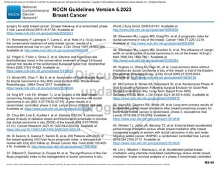 Version 5.2023 © 2023 National Comprehensive Cancer Network©
(NCCN©
), All rights reserved. NCCN Guidelines® and this illustration may not be reproduced in any form without the express written permission of NCCN.
NCCN Guidelines Version 5.2023
Breast Cancer
MS-88
surgery for early breast cancer: 20-year follow-up of a randomised phase
3 trial. Lancet Oncol 2015;16:47-56. Available at:
https://www.ncbi.nlm.nih.gov/pubmed/25500422.
31. Romestaing P, Lehingue Y, Carrie C, et al. Role of a 10-Gy boost in
the conservative treatment of early breast cancer: results of a
randomized clinical trial in Lyon, France. J Clin Oncol 1997;15:963-968.
Available at: http://www.ncbi.nlm.nih.gov/pubmed/9060534.
32. Polgar C, Fodor J, Orosz Z, et al. Electron and high-dose-rate
brachytherapy boost in the conservative treatment of stage I-II breast
cancer first results of the randomized Budapest boost trial. Strahlenther
Onkol 2002;178:615-623. Available at:
https://www.ncbi.nlm.nih.gov/pubmed/12426672.
33. Moran MS, Zhao Y, Ma S, et al. Association of Radiotherapy Boost
for Ductal Carcinoma In Situ With Local Control After Whole-Breast
Radiotherapy. JAMA Oncol 2017. Available at:
https://www.ncbi.nlm.nih.gov/pubmed/28358936.
34. King MT, Link EK, Whelan TJ, et al. Quality of life after breast-
conserving therapy and adjuvant radiotherapy for non-low-risk ductal
carcinoma in situ (BIG 3-07/TROG 07.01): 2-year results of a
randomised, controlled, phase 3 trial. Lancet Oncol 2020;21:685-698.
Available at: https://www.ncbi.nlm.nih.gov/pubmed/32203696.
35. Chua BH, Link E, Kunkler I, et al. Abstract GS2-04: A randomized
phase III study of radiation doses and fractionation schedules in non-low
risk ductal carcinoma in situ (DCIS) of the breast (BIG 3-07/TROG
07.01). Cancer Research 2021;81:GS2-04-GS02-04. Available at:
https://doi.org/10.1158/1538-7445.SABCS20-GS2-04.
36. Di Saverio S, Catena F, Santini D, et al. 259 Patients with DCIS of
the breast applying USC/Van Nuys prognostic index: a retrospective
review with long term follow up. Breast Cancer Res Treat 2008;109:405-
416. Available at: http://www.ncbi.nlm.nih.gov/pubmed/17687650.
37. Gilleard O, Goodman A, Cooper M, et al. The significance of the Van
Nuys prognostic index in the management of ductal carcinoma in situ.
World J Surg Oncol 2008;6:61-61. Available at:
http://www.ncbi.nlm.nih.gov/pubmed/18564426.
38. Silverstein MJ, Lagios MD, Craig PH, et al. A prognostic index for
ductal carcinoma in situ of the breast. Cancer 1996;77:2267-2274.
Available at: http://www.ncbi.nlm.nih.gov/pubmed/8635094.
39. Silverstein MJ, Lagios MD, Groshen S, et al. The influence of margin
width on local control of ductal carcinoma in situ of the breast. N Engl J
Med 1999;340:1455-1461. Available at:
http://www.ncbi.nlm.nih.gov/pubmed/10320383.
40. Hughes LL, Wang M, Page DL, et al. Local excision alone without
irradiation for ductal carcinoma in situ of the breast: a trial of the Eastern
Cooperative Oncology Group. J Clin Oncol 2009;27:5319-5324.
Available at: http://www.ncbi.nlm.nih.gov/pubmed/19826126.
41. McCormick B, Winter KA, Woodward W, et al. Randomized Phase III
Trial Evaluating Radiation Following Surgical Excision for Good-Risk
Ductal Carcinoma In Situ: Long-Term Report From NRG
Oncology/RTOG 9804. J Clin Oncol 2021;39:3574-3582. Available at:
https://www.ncbi.nlm.nih.gov/pubmed/34406870.
42. Vicini FA, Cecchini RS, White JR, et al. Long-term primary results of
accelerated partial breast irradiation after breast-conserving surgery for
early-stage breast cancer: a randomised, phase 3, equivalence trial.
Lancet 2019;394:2155-2164. Available at:
https://www.ncbi.nlm.nih.gov/pubmed/31813636.
43. Whelan TJ, Julian JA, Berrang TS, et al. External beam accelerated
partial breast irradiation versus whole breast irradiation after breast
conserving surgery in women with ductal carcinoma in situ and node-
negative breast cancer (RAPID): a randomised controlled trial. Lancet
2019;394:2165-2172. Available at:
https://www.ncbi.nlm.nih.gov/pubmed/31813635.
44. Livi L, Meattini I, Marrazzo L, et al. Accelerated partial breast
irradiation using intensity-modulated radiotherapy versus whole breast
irradiation: 5-year survival analysis of a phase 3 randomised controlled
Printed by ann cocos on 1/21/2024 2:12:20 AM. For personal use only. Not approved for distribution. Copyright © 2024 National Comprehensive Cancer Network, Inc., All Rights Reserved.
 