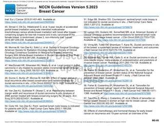 Version 5.2023 © 2023 National Comprehensive Cancer Network©
(NCCN©
), All rights reserved. NCCN Guidelines® and this illustration may not be reproduced in any form without the express written permission of NCCN.
NCCN Guidelines Version 5.2023
Breast Cancer
MS-89
trial. Eur J Cancer 2015;51:451-463. Available at:
https://www.ncbi.nlm.nih.gov/pubmed/25605582.
45. Strnad V, Ott OJ, Hildebrandt G, et al. 5-year results of accelerated
partial breast irradiation using sole interstitial multicatheter
brachytherapy versus whole-breast irradiation with boost after breast-
conserving surgery for low-risk invasive and in-situ carcinoma of the
female breast: a randomised, phase 3, non-inferiority trial. Lancet
2016;387:229-238. Available at:
https://www.ncbi.nlm.nih.gov/pubmed/26494415.
46. Morrow M, Van Zee KJ, Solin LJ, et al. Society of Surgical Oncology-
American Society for Radiation Oncology-American Society of Clinical
Oncology Consensus Guideline on Margins for Breast-Conserving
Surgery With Whole-Breast Irradiation in Ductal Carcinoma in Situ. Pract
Radiat Oncol 2016;6:287-295. Available at:
https://www.ncbi.nlm.nih.gov/pubmed/27538810.
47. MacDonald HR, Silverstein MJ, Mabry H, et al. Local control in ductal
carcinoma in situ treated by excision alone: incremental benefit of larger
margins. Am J Surg 2005;190:521-525. Available at:
http://www.ncbi.nlm.nih.gov/pubmed/16164913.
48. Dunne C, Burke JP, Morrow M, Kell MR. Effect of margin status on
local recurrence after breast conservation and radiation therapy for
ductal carcinoma in situ. J Clin Oncol 2009;27:1615-1620. Available at:
http://www.ncbi.nlm.nih.gov/pubmed/19255332.
49. Van Zee KJ, Subhedar P, Olcese C, et al. Relationship between
margin width and recurrence of ductal carcinoma in situ: Analysis of
2996 women treated with breast-conserving surgery for 30 years. Ann
Surg 2015;262:623-631. Available at:
http://www.ncbi.nlm.nih.gov/pubmed/26366541.
50. Cody HS, Van Zee KJ. Point: sentinel lymph node biopsy is indicated
for patients with DCIS. J Natl Compr Canc Netw 2003;1:199-206.
Available at: http://www.ncbi.nlm.nih.gov/pubmed/19768878.
51. Edge SB, Sheldon DG. Counterpoint: sentinel lymph node biopsy is
not indicated for ductal carcinoma in situ. J Natl Compr Canc Netw
2003;1:207-212. Available at:
http://www.ncbi.nlm.nih.gov/pubmed/19768879.
52. Lyman GH, Giuliano AE, Somerfield MR, et al. American Society of
Clinical Oncology guideline recommendations for sentinel lymph node
biopsy in early-stage breast cancer. J Clin Oncol 2005;23:7703-7720.
Available at: http://www.ncbi.nlm.nih.gov/pubmed/16157938.
53. Virnig BA, Tuttle TM, Shamliyan T, Kane RL. Ductal carcinoma in situ
of the breast: a systematic review of incidence, treatment, and outcomes.
J Natl Cancer Inst 2010;102:170-178. Available at:
http://www.ncbi.nlm.nih.gov/pubmed/20071685.
54. Brennan ME, Turner RM, Ciatto S, et al. Ductal carcinoma in situ at
core-needle biopsy: meta-analysis of underestimation and predictors of
invasive breast cancer. Radiology 2011;260:119-128. Available at:
http://www.ncbi.nlm.nih.gov/pubmed/21493791.
55. Fisher B, Costantino JP, Wickerham DL, et al. Tamoxifen for the
prevention of breast cancer: current status of the National Surgical
Adjuvant Breast and Bowel Project P-1 study. J Natl Cancer Inst
2005;97:1652-1662. Available at:
http://www.ncbi.nlm.nih.gov/pubmed/16288118.
56. Fisher B, Costantino JP, Wickerham DL, et al. Tamoxifen for
prevention of breast cancer: report of the National Surgical Adjuvant
Breast and Bowel Project P-1 Study. J Natl Cancer Inst 1998;90:1371-
1388. Available at: http://www.ncbi.nlm.nih.gov/pubmed/9747868.
57. Tan-Chiu E, Wang J, Costantino JP, et al. Effects of tamoxifen on
benign breast disease in women at high risk for breast cancer. J Natl
Cancer Inst 2003;95:302-307. Available at:
http://www.ncbi.nlm.nih.gov/pubmed/12591986.
58. Effects of chemotherapy and hormonal therapy for early breast
cancer on recurrence and 15-year survival: an overview of the
Printed by ann cocos on 1/21/2024 2:12:20 AM. For personal use only. Not approved for distribution. Copyright © 2024 National Comprehensive Cancer Network, Inc., All Rights Reserved.
 