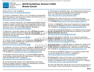 Version 5.2023 © 2023 National Comprehensive Cancer Network©
(NCCN©
), All rights reserved. NCCN Guidelines® and this illustration may not be reproduced in any form without the express written permission of NCCN.
NCCN Guidelines Version 5.2023
Breast Cancer
MS-91
Assess 2010;14:1-182. Available at:
http://www.ncbi.nlm.nih.gov/pubmed/20025837.
74. Fischer U, Zachariae O, Baum F, et al. The influence of preoperative
MRI of the breasts on recurrence rate in patients with breast cancer. Eur
Radiol 2004;14:1725-1731. Available at:
http://www.ncbi.nlm.nih.gov/pubmed/15248080.
75. Solin LJ, Orel SG, Hwang W-T, et al. Relationship of breast magnetic
resonance imaging to outcome after breast-conservation treatment with
radiation for women with early-stage invasive breast carcinoma or ductal
carcinoma in situ. J Clin Oncol 2008;26:386-391. Available at:
http://www.ncbi.nlm.nih.gov/pubmed/18202414.
76. Bleicher RJ, Ciocca RM, Egleston BL, et al. Association of routine
pretreatment magnetic resonance imaging with time to surgery,
mastectomy rate, and margin status. J Am Coll Surg 2009;209:180-187;
quiz 294-185. Available at:
http://www.ncbi.nlm.nih.gov/pubmed/19632594.
77. Turnbull L, Brown S, Harvey I, et al. Comparative effectiveness of
MRI in breast cancer (COMICE) trial: a randomised controlled trial.
Lancet 2010;375:563-571. Available at:
http://www.ncbi.nlm.nih.gov/pubmed/20159292.
78. de Bresser J, de Vos B, van der Ent F, Hulsewe K. Breast MRI in
clinically and mammographically occult breast cancer presenting with an
axillary metastasis: a systematic review. Eur J Surg Oncol 2010;36:114-
119. Available at: https://www.ncbi.nlm.nih.gov/pubmed/19822403.
79. Morrogh M, Morris EA, Liberman L, et al. MRI identifies otherwise
occult disease in select patients with Paget disease of the nipple. J Am
Coll Surg 2008;206:316-321. Available at:
https://www.ncbi.nlm.nih.gov/pubmed/18222386.
80. Frei KA, Bonel HM, Pelte MF, et al. Paget disease of the breast:
findings at magnetic resonance imaging and histopathologic correlation.
Invest Radiol 2005;40:363-367. Available at:
https://www.ncbi.nlm.nih.gov/pubmed/15905723.
81. Monticciolo DL, Newell MS, Moy L, et al. Breast Cancer Screening in
Women at Higher-Than-Average Risk: Recommendations From the
ACR. J Am Coll Radiol 2018;15:408-414. Available at:
https://www.ncbi.nlm.nih.gov/pubmed/29371086.
82. Baucom DH, Porter LS, Kirby JS, et al. Psychosocial issues
confronting young women with breast cancer. Breast Dis 2005;23:103-
113. Available at: http://www.ncbi.nlm.nih.gov/pubmed/16823173.
83. Dunn J, Steginga SK. Young women's experience of breast cancer:
defining young and identifying concerns. Psychooncology 2000;9:137-
146. Available at: http://www.ncbi.nlm.nih.gov/pubmed/10767751.
84. Ganz PA, Greendale GA, Petersen L, et al. Breast cancer in younger
women: reproductive and late health effects of treatment. J Clin Oncol
2003;21:4184-4193. Available at:
http://www.ncbi.nlm.nih.gov/pubmed/14615446.
85. Gorman JR, Bailey S, Pierce JP, Su HI. How do you feel about
fertility and parenthood? The voices of young female cancer survivors. J
Cancer Surviv 2012;6:200-209. Available at:
http://www.ncbi.nlm.nih.gov/pubmed/22179785.
86. Howard-Anderson J, Ganz PA, Bower JE, Stanton AL. Quality of life,
fertility concerns, and behavioral health outcomes in younger breast
cancer survivors: a systematic review. J Natl Cancer Inst 2012;104:386-
405. Available at: http://www.ncbi.nlm.nih.gov/pubmed/22271773.
87. Kranick JA, Schaefer C, Rowell S, et al. Is pregnancy after breast
cancer safe? Breast J 2010;16:404-411. Available at:
http://www.ncbi.nlm.nih.gov/pubmed/20522097.
88. Sukumvanich P, Case LD, Van Zee K, et al. Incidence and time
course of bleeding after long-term amenorrhea after breast cancer
treatment: a prospective study. Cancer 2010;116:3102-3111. Available
at: http://www.ncbi.nlm.nih.gov/pubmed/20564648.
89. Quinn GP, Block RG, Clayman ML, et al. If you did not document it, it
did not happen: rates of documentation of discussion of infertility risk in
Printed by ann cocos on 1/21/2024 2:12:20 AM. For personal use only. Not approved for distribution. Copyright © 2024 National Comprehensive Cancer Network, Inc., All Rights Reserved.
 