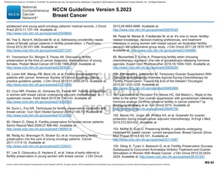 Version 5.2023 © 2023 National Comprehensive Cancer Network©
(NCCN©
), All rights reserved. NCCN Guidelines® and this illustration may not be reproduced in any form without the express written permission of NCCN.
NCCN Guidelines Version 5.2023
Breast Cancer
MS-92
adolescent and young adult oncology patients' medical records. J Oncol
Pract 2015;11:137-144. Available at:
http://www.ncbi.nlm.nih.gov/pubmed/25549654.
90. Yee S, Abrol K, McDonald M, et al. Addressing oncofertility needs:
views of female cancer patients in fertility preservation. J Psychosoc
Oncol 2012;30:331-346. Available at:
http://www.ncbi.nlm.nih.gov/pubmed/22571247.
91. Yeomanson DJ, Morgan S, Pacey AA. Discussing fertility
preservation at the time of cancer diagnosis: dissatisfaction of young
females. Pediatr Blood Cancer 2013;60:1996-2000. Available at:
http://www.ncbi.nlm.nih.gov/pubmed/23836521.
92. Loren AW, Mangu PB, Beck LN, et al. Fertility preservation for
patients with cancer: American Society of Clinical Oncology clinical
practice guideline update. J Clin Oncol 2013;31:2500-2510. Available at:
http://www.ncbi.nlm.nih.gov/pubmed/23715580.
93. Cruz MR, Prestes JC, Gimenes DL, Fanelli MF. Fertility preservation
in women with breast cancer undergoing adjuvant chemotherapy: a
systematic review. Fertil Steril 2010;94:138-143. Available at:
http://www.ncbi.nlm.nih.gov/pubmed/19339000.
94. Dunn L, Fox KR. Techniques for fertility preservation in patients with
breast cancer. Curr Opin Obstet Gynecol 2009;21:68-73. Available at:
http://www.ncbi.nlm.nih.gov/pubmed/19125006.
95. Oktem O, Oktay K. Fertility preservation for breast cancer patients.
Semin Reprod Med 2009;27:486-492. Available at:
http://www.ncbi.nlm.nih.gov/pubmed/19806518.
96. Redig AJ, Brannigan R, Stryker SJ, et al. Incorporating fertility
preservation into the care of young oncology patients. Cancer
2011;117:4-10. Available at:
http://www.ncbi.nlm.nih.gov/pubmed/21235031.
97. Lee S, Ozkavukcu S, Heytens E, et al. Value of early referral to
fertility preservation in young women with breast cancer. J Clin Oncol
2010;28:4683-4686. Available at:
http://www.ncbi.nlm.nih.gov/pubmed/20876425.
98. Peate M, Meiser B, Friedlander M, et al. It's now or never: fertility-
related knowledge, decision-making preferences, and treatment
intentions in young women with breast cancer--an Australian fertility
decision aid collaborative group study. J Clin Oncol 2011;29:1670-1677.
Available at: http://www.ncbi.nlm.nih.gov/pubmed/21444865.
99. Blumenfeld Z, Evron A. Preserving fertility when choosing
chemotherapy regimens - the role of gonadotropin-releasing hormone
agonists. Expert Opin Pharmacother 2015;16:1009-1020. Available at:
http://www.ncbi.nlm.nih.gov/pubmed/25826240.
100. Del Mastro L, Lambertini M. Temporary Ovarian Suppression With
Gonadotropin-Releasing Hormone Agonist During Chemotherapy for
Fertility Preservation: Toward the End of the Debate? Oncologist
2015;20:1233-1235. Available at:
http://www.ncbi.nlm.nih.gov/pubmed/26463868.
101. Lambertini M, Peccatori FA, Moore HC, Del Mastro L. Reply to the
letter to the editor 'Can ovarian suppression with gonadotropin releasing
hormone analogs (GnRHa) preserve fertility in cancer patients?' by
Rodriguez-Wallberg et al. Ann Oncol 2015. Available at:
http://www.ncbi.nlm.nih.gov/pubmed/26646756.
102. Moore HC, Unger JM, Phillips KA, et al. Goserelin for ovarian
protection during breast-cancer adjuvant chemotherapy. N Engl J Med
2015;372:923-932. Available at:
103. Moffat R, Guth U. Preserving fertility in patients undergoing
treatment for breast cancer: current perspectives. Breast Cancer (Dove
Med Press) 2014;6:93-101. Available at:
http://www.ncbi.nlm.nih.gov/pubmed/25114587.
104. Oktay K, Turan V, Bedoschi G, et al. Fertility Preservation Success
Subsequent to Concurrent Aromatase Inhibitor Treatment and Ovarian
Stimulation in Women With Breast Cancer. J Clin Oncol 2015;33:2424-
2429. Available at: http://www.ncbi.nlm.nih.gov/pubmed/26101247.
Printed by ann cocos on 1/21/2024 2:12:20 AM. For personal use only. Not approved for distribution. Copyright © 2024 National Comprehensive Cancer Network, Inc., All Rights Reserved.
 