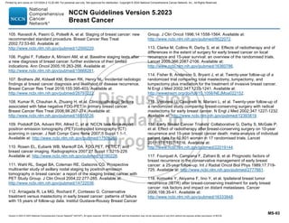 Version 5.2023 © 2023 National Comprehensive Cancer Network©
(NCCN©
), All rights reserved. NCCN Guidelines® and this illustration may not be reproduced in any form without the express written permission of NCCN.
NCCN Guidelines Version 5.2023
Breast Cancer
MS-93
105. Ravaioli A, Pasini G, Polselli A, et al. Staging of breast cancer: new
recommended standard procedure. Breast Cancer Res Treat
2002;72:53-60. Available at:
http://www.ncbi.nlm.nih.gov/pubmed/12000220.
106. Puglisi F, Follador A, Minisini AM, et al. Baseline staging tests after
a new diagnosis of breast cancer: further evidence of their limited
indications. Ann Oncol 2005;16:263-266. Available at:
http://www.ncbi.nlm.nih.gov/pubmed/15668281.
107. Brothers JM, Kidwell KM, Brown RK, Henry NL. Incidental radiologic
findings at breast cancer diagnosis and likelihood of disease recurrence.
Breast Cancer Res Treat 2016;155:395-403. Available at:
http://www.ncbi.nlm.nih.gov/pubmed/26797222.
108. Kumar R, Chauhan A, Zhuang H, et al. Clinicopathologic factors
associated with false negative FDG-PET in primary breast cancer.
Breast Cancer Res Treat 2006;98:267-274. Available at:
http://www.ncbi.nlm.nih.gov/pubmed/16555126.
109. Podoloff DA, Advani RH, Allred C, et al. NCCN task force report:
positron emission tomography (PET)/computed tomography (CT)
scanning in cancer. J Natl Compr Canc Netw 2007;5 Suppl 1:1-1.
Available at: http://www.ncbi.nlm.nih.gov/pubmed/17509259.
110. Rosen EL, Eubank WB, Mankoff DA. FDG PET, PET/CT, and
breast cancer imaging. Radiographics 2007;27 Suppl 1:S215-229.
Available at: http://www.ncbi.nlm.nih.gov/pubmed/18180228.
111. Wahl RL, Siegel BA, Coleman RE, Gatsonis CG. Prospective
multicenter study of axillary nodal staging by positron emission
tomography in breast cancer: a report of the staging breast cancer with
PET Study Group. J Clin Oncol 2004;22:277-285. Available at:
http://www.ncbi.nlm.nih.gov/pubmed/14722036.
112. Arriagada R, Le MG, Rochard F, Contesso G. Conservative
treatment versus mastectomy in early breast cancer: patterns of failure
with 15 years of follow-up data. Institut Gustave-Roussy Breast Cancer
Group. J Clin Oncol 1996;14:1558-1564. Available at:
http://www.ncbi.nlm.nih.gov/pubmed/8622072.
113. Clarke M, Collins R, Darby S, et al. Effects of radiotherapy and of
differences in the extent of surgery for early breast cancer on local
recurrence and 15-year survival: an overview of the randomised trials.
Lancet 2005;366:2087-2106. Available at:
http://www.ncbi.nlm.nih.gov/pubmed/16360786.
114. Fisher B, Anderson S, Bryant J, et al. Twenty-year follow-up of a
randomized trial comparing total mastectomy, lumpectomy, and
lumpectomy plus irradiation for the treatment of invasive breast cancer.
N Engl J Med 2002;347:1233-1241. Available at:
http://www.nejm.org/doi/full/10.1056/NEJMoa022152.
115. Veronesi U, Cascinelli N, Mariani L, et al. Twenty-year follow-up of
a randomized study comparing breast-conserving surgery with radical
mastectomy for early breast cancer. N Engl J Med 2002;347:1227-1232.
Available at: http://www.ncbi.nlm.nih.gov/pubmed/12393819.
116. Early Breast Cancer Trialists' Collaborative G, Darby S, McGale P,
et al. Effect of radiotherapy after breast-conserving surgery on 10-year
recurrence and 15-year breast cancer death: meta-analysis of individual
patient data for 10,801 women in 17 randomised trials. Lancet
2011;378:1707-1716. Available at:
http://www.ncbi.nlm.nih.gov/pubmed/22019144.
117. Fourquet A, Campana F, Zafrani B, et al. Prognostic factors of
breast recurrence in the conservative management of early breast
cancer: a 25-year follow-up. Int J Radiat Oncol Biol Phys 1989;17:719-
725. Available at: http://www.ncbi.nlm.nih.gov/pubmed/2777661.
118. Komoike Y, Akiyama F, Iino Y, et al. Ipsilateral breast tumor
recurrence (IBTR) after breast-conserving treatment for early breast
cancer: risk factors and impact on distant metastases. Cancer
2006;106:35-41. Available at:
http://www.ncbi.nlm.nih.gov/pubmed/16333848.
Printed by ann cocos on 1/21/2024 2:12:20 AM. For personal use only. Not approved for distribution. Copyright © 2024 National Comprehensive Cancer Network, Inc., All Rights Reserved.
 
