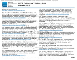 Version 5.2023 © 2023 National Comprehensive Cancer Network©
(NCCN©
), All rights reserved. NCCN Guidelines® and this illustration may not be reproduced in any form without the express written permission of NCCN.
NCCN Guidelines Version 5.2023
Breast Cancer
MS-96
2006;98:599-609. Available at:
http://www.ncbi.nlm.nih.gov/pubmed/16670385.
147. Gill G, Surgeons STGotRACo, Centre NCT. Sentinel-lymph-node-
based management or routine axillary clearance? One-year outcomes of
sentinel node biopsy versus axillary clearance (SNAC): a randomized
controlled surgical trial. Ann Surg Oncol 2009;16:266-275. Available at:
https://www.ncbi.nlm.nih.gov/pubmed/19050973.
148. Husted Madsen A, Haugaard K, Soerensen J, et al. Arm morbidity
following sentinel lymph node biopsy or axillary lymph node dissection: a
study from the Danish Breast Cancer Cooperative Group. Breast
2008;17:138-147. Available at:
https://www.ncbi.nlm.nih.gov/pubmed/17928226.
149. Giuliano AE, McCall L, Beitsch P, et al. Locoregional recurrence
after sentinel lymph node dissection with or without axillary dissection in
patients with sentinel lymph node metastases: the American College of
Surgeons Oncology Group Z0011 randomized trial. Ann Surg
2010;252:426-432; discussion 432-423. Available at:
http://www.ncbi.nlm.nih.gov/pubmed/20739842.
150. Giuliano AE, Hunt KK, Ballman KV, et al. Axillary dissection vs no
axillary dissection in women with invasive breast cancer and sentinel
node metastasis: a randomized clinical trial. JAMA 2011;305:569-575.
Available at: http://www.ncbi.nlm.nih.gov/pubmed/21304082.
151. Giuliano AE, Ballman K, McCall L, et al. Locoregional Recurrence
After Sentinel Lymph Node Dissection With or Without Axillary Dissection
in Patients With Sentinel Lymph Node Metastases: Long-term Follow-up
From the American College of Surgeons Oncology Group (Alliance)
ACOSOG Z0011 Randomized Trial. Ann Surg 2016;264:413-420.
Available at:
152. Galimberti V, Cole BF, Zurrida S, et al. Axillary dissection versus no
axillary dissection in patients with sentinel-node micrometastases
(IBCSG 23-01): a phase 3 randomised controlled trial. Lancet Oncol
2013;14:297-305. Available at:
https://www.ncbi.nlm.nih.gov/pubmed/23491275.
153. Donker M, van Tienhoven G, Straver ME, et al. Radiotherapy or
surgery of the axilla after a positive sentinel node in breast cancer
(EORTC 10981-22023 AMAROS): a randomised, multicentre, open-
label, phase 3 non-inferiority trial. Lancet Oncol 2014;15:1303-1310.
Available at: https://www.ncbi.nlm.nih.gov/pubmed/25439688.
154. Rutgers E, Donker M, Poncet C, et al. Abstract GS4-01:
Radiotherapy or surgery of the axilla after a positive sentinel node in
breast cancer patients: 10 year follow up results of the EORTC AMAROS
trial (EORTC 10981/22023). Cancer Research 2019;79:GS4-01.
Available at:
155. Savolt A, Peley G, Polgar C, et al. Eight-year follow up result of the
OTOASOR trial: The Optimal Treatment Of the Axilla - Surgery Or
Radiotherapy after positive sentinel lymph node biopsy in early-stage
breast cancer: A randomized, single centre, phase III, non-inferiority trial.
Eur J Surg Oncol 2017;43:672-679. Available at:
https://www.ncbi.nlm.nih.gov/pubmed/28139362.
156. Kuehn T, Bauerfeind I, Fehm T, et al. Sentinel-lymph-node biopsy in
patients with breast cancer before and after neoadjuvant chemotherapy
(SENTINA): a prospective, multicentre cohort study. Lancet Oncol
2013;14:609-618. Available at:
http://www.ncbi.nlm.nih.gov/pubmed/23683750.
157. Boughey JC, Suman VJ, Mittendorf EA, et al. Sentinel lymph node
surgery after neoadjuvant chemotherapy in patients with node-positive
breast cancer: the ACOSOG Z1071 (Alliance) clinical trial. Jama
2013;310:1455-1461. Available at:
158. Boileau JF, Poirier B, Basik M, et al. Sentinel node biopsy after
neoadjuvant chemotherapy in biopsy-proven node-positive breast
cancer: the SN FNAC study. J Clin Oncol 2015;33:258-264. Available at:
https://www.ncbi.nlm.nih.gov/pubmed/25452445.
159. Boughey JC, Ballman KV, Le-Petross HT, et al. Identification and
Resection of Clipped Node Decreases the False-negative Rate of
Sentinel Lymph Node Surgery in Patients Presenting With Node-positive
Breast Cancer (T0-T4, N1-N2) Who Receive Neoadjuvant
Printed by ann cocos on 1/21/2024 2:12:20 AM. For personal use only. Not approved for distribution. Copyright © 2024 National Comprehensive Cancer Network, Inc., All Rights Reserved.
 