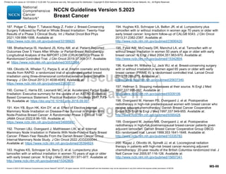 Version 5.2023 © 2023 National Comprehensive Cancer Network©
(NCCN©
), All rights reserved. NCCN Guidelines® and this illustration may not be reproduced in any form without the express written permission of NCCN.
NCCN Guidelines Version 5.2023
Breast Cancer
MS-99
187. Polgar C, Major T, Takacsi-Nagy Z, Fodor J. Breast-Conserving
Surgery Followed by Partial or Whole Breast Irradiation: Twenty-Year
Results of a Phase 3 Clinical Study. Int J Radiat Oncol Biol Phys
2021;109:998-1006. Available at:
https://www.ncbi.nlm.nih.gov/pubmed/33186620.
188. Bhattacharya IS, Haviland JS, Kirby AM, et al. Patient-Reported
Outcomes Over 5 Years After Whole- or Partial-Breast Radiotherapy:
Longitudinal Analysis of the IMPORT LOW (CRUK/06/003) Phase III
Randomized Controlled Trial. J Clin Oncol 2019;37:305-317. Available
at: https://www.ncbi.nlm.nih.gov/pubmed/30532984.
189. Olivotto IA, Whelan TJ, Parpia S, et al. Interim cosmetic and toxicity
results from RAPID: a randomized trial of accelerated partial breast
irradiation using three-dimensional conformal external beam radiation
therapy. J Clin Oncol 2013;31:4038-4045. Available at:
https://www.ncbi.nlm.nih.gov/pubmed/23835717.
190. Correa C, Harris EE, Leonardi MC, et al. Accelerated Partial Breast
Irradiation: Executive summary for the update of an ASTRO Evidence-
Based Consensus Statement. Practical Radiation Oncology 2017;7:73-
79. Available at: https://doi.org/10.1016/j.prro.2016.09.007.
191. Kim YB, Byun HK, Kim DY, et al. Effect of Elective Internal
Mammary Node Irradiation on Disease-Free Survival in Women With
Node-Positive Breast Cancer: A Randomized Phase 3 Clinical Trial.
JAMA Oncol 2022;8:96-105. Available at:
https://www.ncbi.nlm.nih.gov/pubmed/34695841.
192. Thorsen LBJ, Overgaard J, Matthiessen LW, et al. Internal
Mammary Node Irradiation in Patients With Node-Positive Early Breast
Cancer: Fifteen-Year Results From the Danish Breast Cancer Group
Internal Mammary Node Study. J Clin Oncol 2022:JCO2200044.
Available at: https://www.ncbi.nlm.nih.gov/pubmed/35394824.
193. Hughes KS, Schnaper LA, Berry D, et al. Lumpectomy plus
tamoxifen with or without irradiation in women 70 years of age or older
with early breast cancer. N Engl J Med 2004;351:971-977. Available at:
http://www.ncbi.nlm.nih.gov/pubmed/15342805.
194. Hughes KS, Schnaper LA, Bellon JR, et al. Lumpectomy plus
tamoxifen with or without irradiation in women age 70 years or older with
early breast cancer: long-term follow-up of CALGB 9343. J Clin Oncol
2013;31:2382-2387. Available at:
http://www.ncbi.nlm.nih.gov/pubmed/23690420.
195. Fyles AW, McCready DR, Manchul LA, et al. Tamoxifen with or
without breast irradiation in women 50 years of age or older with early
breast cancer. N Engl J Med 2004;351:963-970. Available at:
http://www.ncbi.nlm.nih.gov/pubmed/15342804.
196. Kunkler IH, Williams LJ, Jack WJ, et al. Breast-conserving surgery
with or without irradiation in women aged 65 years or older with early
breast cancer (PRIME II): a randomised controlled trial. Lancet Oncol
2015;16:266-273. Available at:
https://www.ncbi.nlm.nih.gov/pubmed/25637340.
197. Hellman S. Stopping metastases at their source. N Engl J Med
1997;337:996-997. Available at:
http://www.ncbi.nlm.nih.gov/pubmed/9309106.
198. Overgaard M, Hansen PS, Overgaard J, et al. Postoperative
radiotherapy in high-risk premenopausal women with breast cancer who
receive adjuvant chemotherapy. Danish Breast Cancer Cooperative
Group 82b Trial. N Engl J Med 1997;337:949-955. Available at:
http://www.ncbi.nlm.nih.gov/pubmed/9395428.
199. Overgaard M, Jensen MB, Overgaard J, et al. Postoperative
radiotherapy in high-risk postmenopausal breast-cancer patients given
adjuvant tamoxifen: Danish Breast Cancer Cooperative Group DBCG
82c randomised trial. Lancet 1999;353:1641-1648. Available at:
http://www.ncbi.nlm.nih.gov/pubmed/10335782.
200. Ragaz J, Olivotto IA, Spinelli JJ, et al. Locoregional radiation
therapy in patients with high-risk breast cancer receiving adjuvant
chemotherapy: 20-year results of the British Columbia randomized trial. J
Natl Cancer Inst 2005;97:116-126. Available at:
http://www.ncbi.nlm.nih.gov/pubmed/15657341.
Printed by ann cocos on 1/21/2024 2:12:20 AM. For personal use only. Not approved for distribution. Copyright © 2024 National Comprehensive Cancer Network, Inc., All Rights Reserved.
 