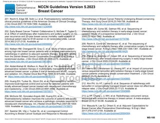 Version 5.2023 © 2023 National Comprehensive Cancer Network©
(NCCN©
), All rights reserved. NCCN Guidelines® and this illustration may not be reproduced in any form without the express written permission of NCCN.
NCCN Guidelines Version 5.2023
Breast Cancer
MS-100
201. Recht A, Edge SB, Solin LJ, et al. Postmastectomy radiotherapy:
clinical practice guidelines of the American Society of Clinical Oncology.
J Clin Oncol 2001;19:1539-1569. Available at:
http://www.ncbi.nlm.nih.gov/pubmed/11230499.
202. Early Breast Cancer Trialists' Collaborative G, McGale P, Taylor C,
et al. Effect of radiotherapy after mastectomy and axillary surgery on 10-
year recurrence and 20-year breast cancer mortality: meta-analysis of
individual patient data for 8135 women in 22 randomised trials. Lancet
2014;383:2127-2135. Available at:
http://www.ncbi.nlm.nih.gov/pubmed/24656685.
203. Nielsen HM, Overgaard M, Grau C, et al. Study of failure pattern
among high-risk breast cancer patients with or without postmastectomy
radiotherapy in addition to adjuvant systemic therapy: long-term results
from the Danish Breast Cancer Cooperative Group DBCG 82 b and c
randomized studies. J Clin Oncol 2006;24:2268-2275. Available at:
http://www.ncbi.nlm.nih.gov/pubmed/16618947.
204. Abdel-Wahab M, Wolfson A, Raub W, et al. The importance of
postoperative radiation therapy in multimodality management of locally
advanced breast cancer: a phase II trial of neoadjuvant MVAC, surgery,
and radiation. Int J Radiat Oncol Biol Phys 1998;40:875-880. Available
at: https://www.ncbi.nlm.nih.gov/pubmed/9531373.
205. Huang EH, Tucker SL, Strom EA, et al. Postmastectomy radiation
improves local-regional control and survival for selected patients with
locally advanced breast cancer treated with neoadjuvant chemotherapy
and mastectomy. J Clin Oncol 2004;22:4691-4699. Available at:
https://www.ncbi.nlm.nih.gov/pubmed/15570071.
206. McGuire SE, Gonzalez-Angulo AM, Huang EH, et al.
Postmastectomy radiation improves the outcome of patients with locally
advanced breast cancer who achieve a pathologic complete response to
neoadjuvant chemotherapy. Int J Radiat Oncol Biol Phys 2007;68:1004-
1009. Available at: https://www.ncbi.nlm.nih.gov/pubmed/17418973.
207. Swisher SK, Vila J, Tucker SL, et al. Locoregional Control
According to Breast Cancer Subtype and Response to Neoadjuvant
Chemotherapy in Breast Cancer Patients Undergoing Breast-conserving
Therapy. Ann Surg Oncol 2016;23:749-756. Available at:
https://www.ncbi.nlm.nih.gov/pubmed/26511263.
208. Bellon JR, Come SE, Gelman RS, et al. Sequencing of
chemotherapy and radiation therapy in early-stage breast cancer:
updated results of a prospective randomized trial. J Clin Oncol
2005;23:1934-1940. Available at:
http://www.ncbi.nlm.nih.gov/pubmed/15774786.
209. Recht A, Come SE, Henderson IC, et al. The sequencing of
chemotherapy and radiation therapy after conservative surgery for early-
stage breast cancer. N Engl J Med 1996;334:1356-1361. Available at:
http://www.ncbi.nlm.nih.gov/pubmed/8614420.
210. Pierce LJ, Hutchins LF, Green SR, et al. Sequencing of tamoxifen
and radiotherapy after breast-conserving surgery in early-stage breast
cancer. J Clin Oncol 2005;23:24-29. Available at:
https://www.ncbi.nlm.nih.gov/pubmed/15545669.
211. Harris EE, Christensen VJ, Hwang WT, et al. Impact of concurrent
versus sequential tamoxifen with radiation therapy in early-stage breast
cancer patients undergoing breast conservation treatment. J Clin Oncol
2005;23:11-16. Available at:
https://www.ncbi.nlm.nih.gov/pubmed/15545665.
212. Ahn PH, Vu HT, Lannin D, et al. Sequence of radiotherapy with
tamoxifen in conservatively managed breast cancer does not affect local
relapse rates. J Clin Oncol 2005;23:17-23. Available at:
https://www.ncbi.nlm.nih.gov/pubmed/15545666.
213. Li YF, Chang L, Li WH, et al. Radiotherapy concurrent versus
sequential with endocrine therapy in breast cancer: A meta-analysis.
Breast 2016;27:93-98. Available at:
214. Masuda N, Lee SJ, Ohtani S, et al. Adjuvant Capecitabine for
Breast Cancer after Preoperative Chemotherapy. N Engl J Med
2017;376:2147-2159. Available at:
https://www.ncbi.nlm.nih.gov/pubmed/28564564.
Printed by ann cocos on 1/21/2024 2:12:20 AM. For personal use only. Not approved for distribution. Copyright © 2024 National Comprehensive Cancer Network, Inc., All Rights Reserved.
 